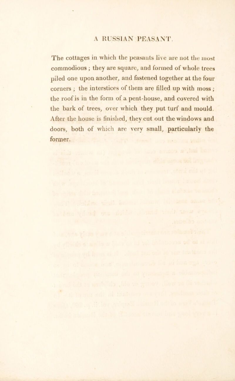 A RUSSIAN PEASANT. The cottages in which the peasants live are not the most commodious ; they are square, and formed of whole trees piled one upon another, and fastened together at the four corners ; the interstices of them are tilled up with moss ; the roof is in the form of a pent-house, and covered with the bark of trees, over which they put turf and mould After the house is finished, they cut out the windows and doors, both of which are very small, particularly the former.