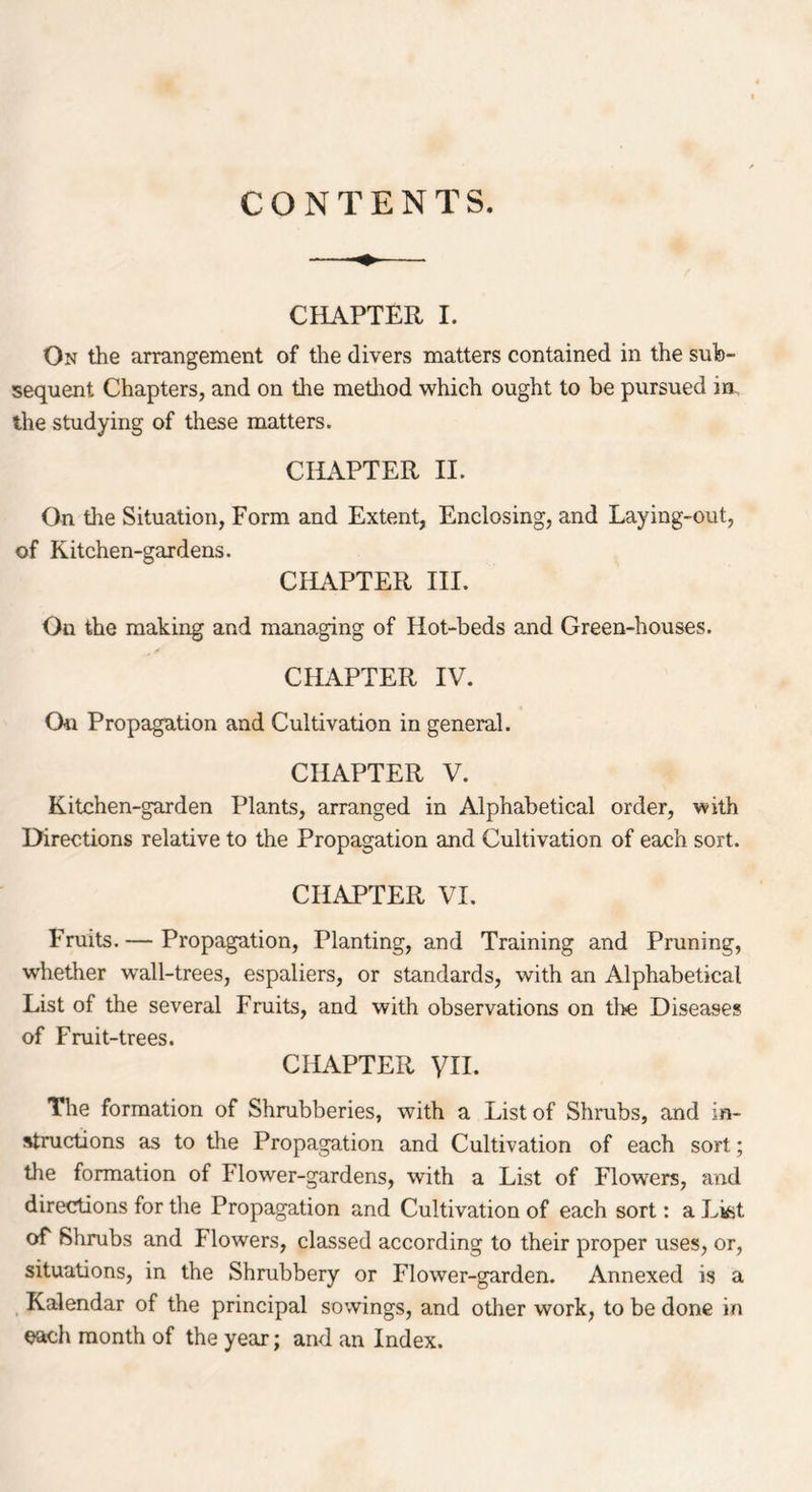 CONTENTS. CHAPTER I. On the arrangement of the divers matters contained in the sub- sequent Chapters, and on the method which ought to be pursued in the studying of these matters. CHAPTER II. On the Situation, Form and Extent, Enclosing, and Laying-out, of Kitchen-gardens. CHAPTER III. On the making and managing of Hot-beds and Green-houses. CHAPTER IV. On Propagation and Cultivation in general. CHAPTER V. Kitchen-garden Plants, arranged in Alphabetical order, with Directions relative to the Propagation and Cultivation of each sort. CHAPTER VI. Fruits.— Propagation, Planting, and Training and Pruning, whether wall-trees, espaliers, or standards, with an Alphabetical List of the several Fruits, and with observations on the Diseases of Fruit-trees. CHAPTER VII. The formation of Shrubberies, with a List of Shrubs, and in- structions as to the Propagation and Cultivation of each sort; the formation of Flower-gardens, with a List of Flowers, and directions for the Propagation and Cultivation of each sort: a List of Shrubs and Flowers, classed according to their proper uses, or, situations, in the Shrubbery or Flower-garden. Annexed is a Kalendar of the principal sowings, and other work, to be done in each month of the year; and an Index.