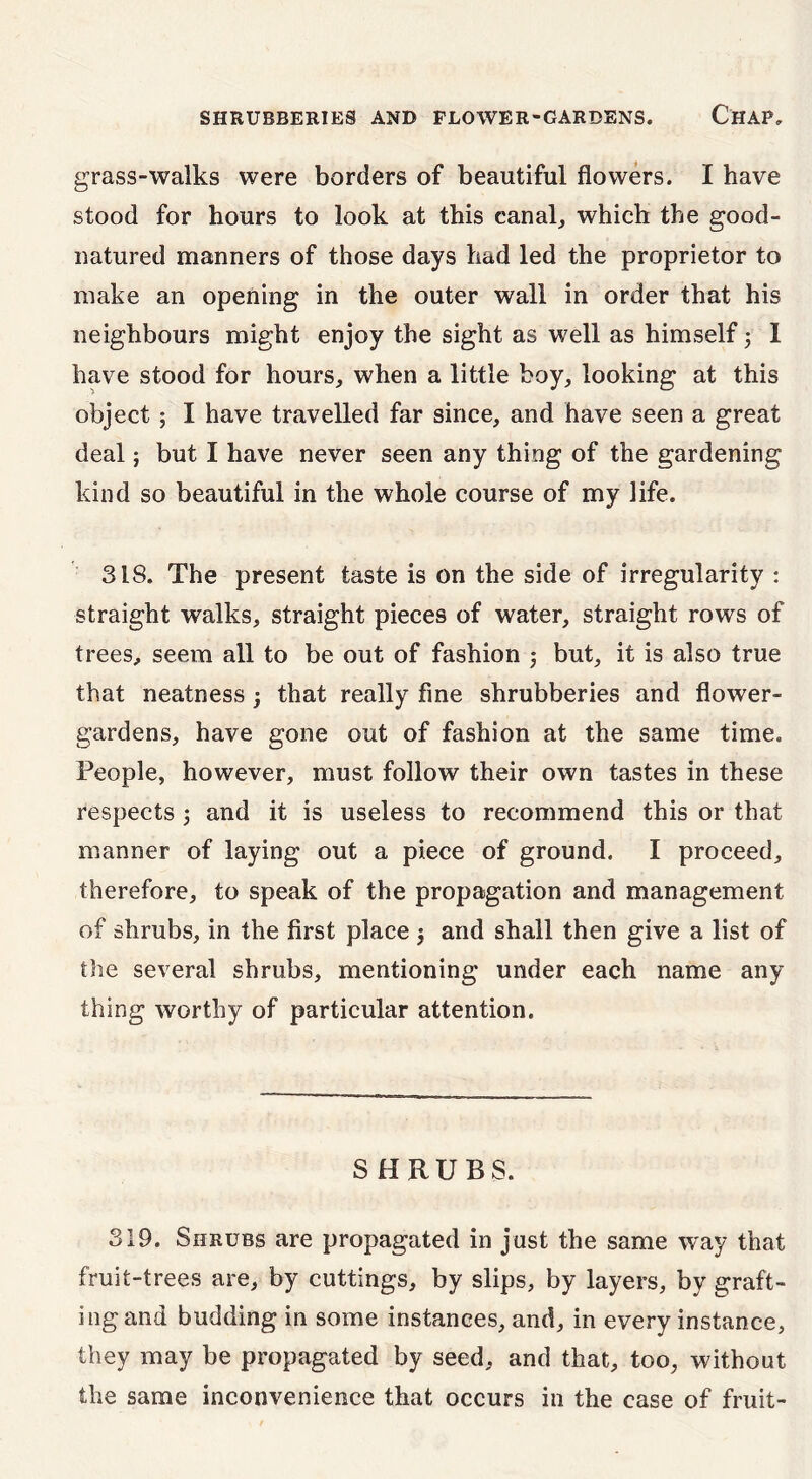 grass-walks were borders of beautiful flowers. I have stood for hours to look at this canal, which the good- natured manners of those days had led the proprietor to make an opening in the outer wall in order that his neighbours might enjoy the sight as well as himself 5 1 have stood for hours, when a little boy, looking at this object; I have travelled far since, and have seen a great deal; but I have never seen any thing of the gardening kind so beautiful in the whole course of my life. 318. The present taste is on the side of irregularity : straight walks, straight pieces of water, straight rows of trees, seem all to be out of fashion ; but, it is also true that neatness j that really fine shrubberies and flower- gardens, have gone out of fashion at the same time. People, however, must follow their own tastes in these respects 5 and it is useless to recommend this or that manner of laying out a piece of ground. I proceed, therefore, to speak of the propagation and management of shrubs, in the first place j and shall then give a list of the several shrubs, mentioning under each name any thing worthy of particular attention. SHRUBS. 319. Shrubs are propagated in just the same way that fruit-trees are, by cuttings, by slips, by layers, by graft- ing and budding in some instances, and, in every instance, they may be propagated by seed, and that, too, without the same inconvenience that occurs in the case of fruit-