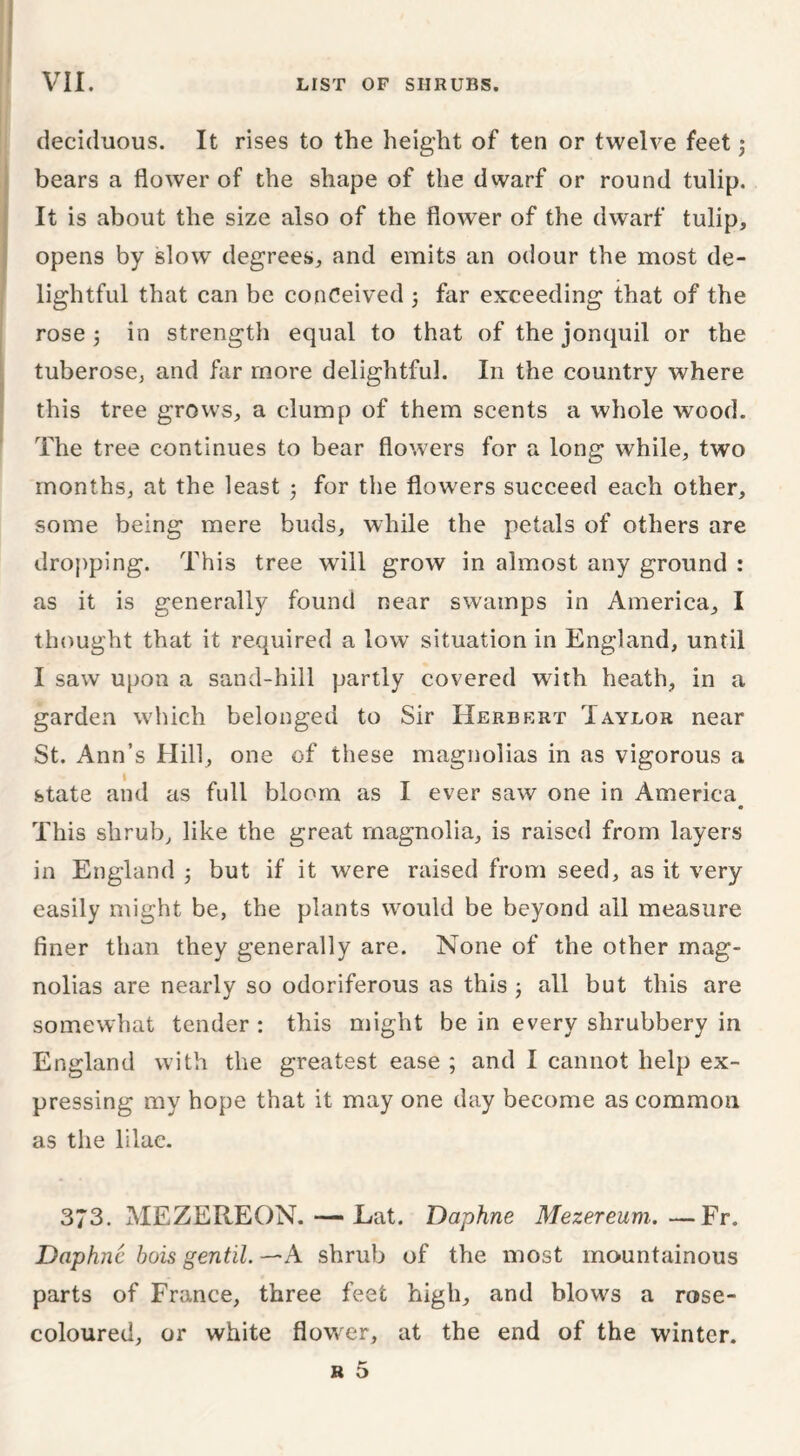 deciduous. It rises to the height of ten or twelve feet; bears a flower of the shape of the dwarf or round tulip. It is about the size also of the flower of the dwarf tulip, opens by slow degrees, and emits an odour the most de- lightful that can be conceived ; far exceeding that of the rose 3 in strength equal to that of the jonquil or the tuberose, and far more delightful. In the country where this tree grows, a clump of them scents a whole wood. The tree continues to bear flowers for a long while, two months, at the least ; for the flowers succeed each other, some being mere buds, while the petals of others are dropping. This tree will grow in almost any ground : as it is generally found near swamps in America, I thought that it required a low situation in England, until I saw upon a sand-hill partly covered with heath, in a garden which belonged to Sir Herbert Taylor near St. Ann’s Hill, one of these magnolias in as vigorous a state and as full bloom as I ever saw one in America • This shrub, like the great magnolia, is raised from layers in England 5 but if it were raised from seed, as it very easily might be, the plants would be beyond all measure finer than they generally are. None of the other mag- nolias are nearly so odoriferous as this -} all but this are somewhat tender: this might be in every shrubbery in England with the greatest ease ; and I cannot help ex- pressing my hope that it may one day become as common as the lilac. 373. MEZEREON.— Eat. Daphne Mezereum.—Fr. Daphne hois gentil. —A shrub of the most mountainous parts of France, three feet high, and blows a rose- coloured, or white flower, at the end of the winter.