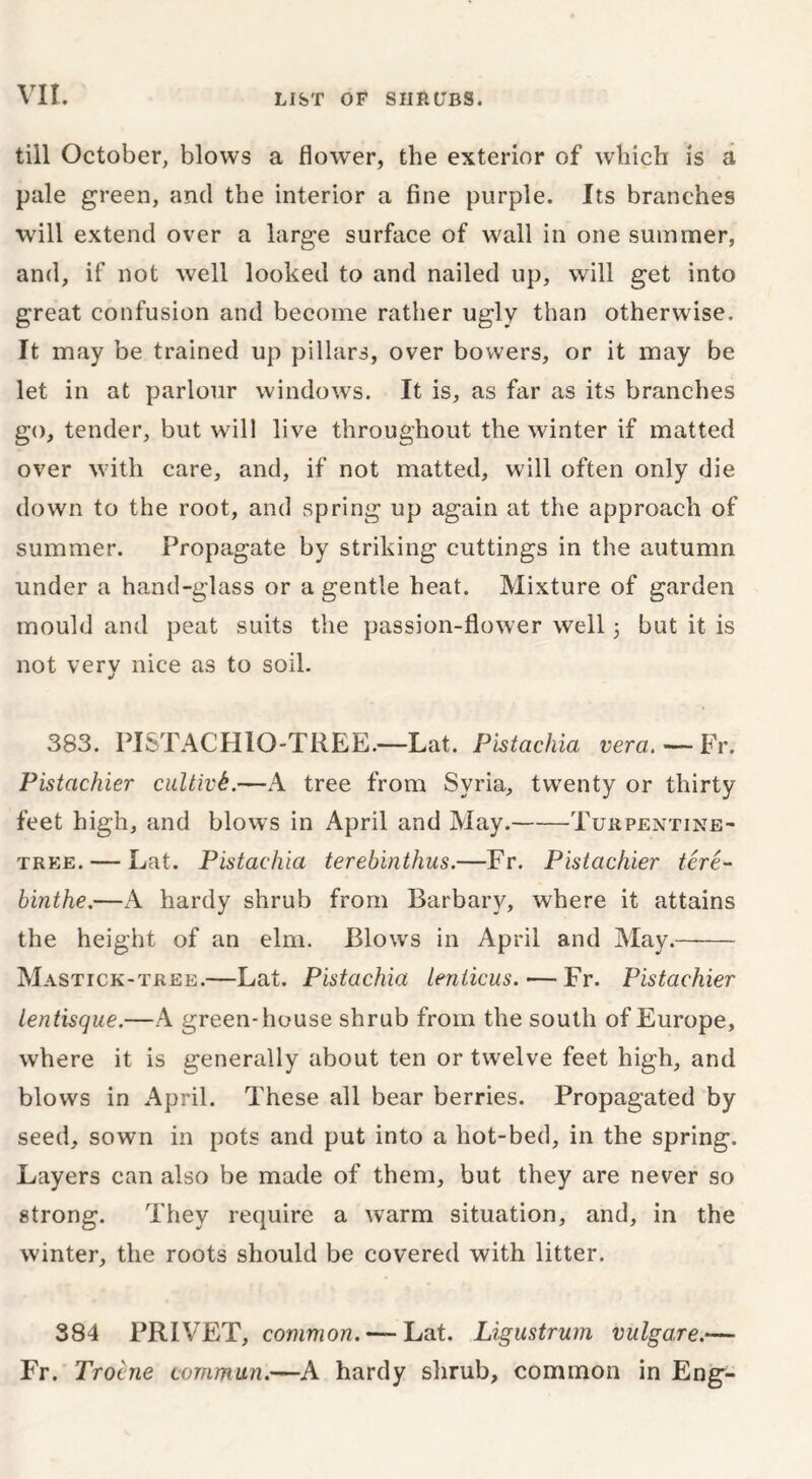 till October, blows a flower, the exterior of which is a pale green, and the interior a fine purple. Its branches will extend over a large surface of wall in one summer, and, if not well looked to and nailed up, will get into great confusion and become rather ugly than otherwise. It may be trained up pillars, over bowers, or it may be let in at parlour windows. It is, as far as its branches go, tender, but will live throughout the winter if matted over with care, and, if not matted, will often only die down to the root, and spring up again at the approach of summer. Propagate by striking cuttings in the autumn under a hand-glass or a gentle heat. Mixture of garden mould and peat suits the passion-flower well 3 but it is not very nice as to soil. 383. PISTACHIO-TREE.—Lat. Pistachia vera. — Fr. Pistachier cultivk.—A tree from Syria, twenty or thirty feet high, and blows in April and May. Turpentine- tree.— Lat. Pistachia terebinthus.—Fr. Pistachier tere- binthe.—A hardy shrub from Barbary, where it attains the height of an elm. Blows in April and May. Mastick-tree.—Lat. Pistachia lenticus. — Fr. Pistachier lentisque.—A green-house shrub from the south of Europe, where it is generally about ten or twelve feet high, and blows in April. These all bear berries. Propagated by seed, sown in pots and put into a hot-bed, in the spring. Layers can also be made of them, but they are never so strong. They require a warm situation, and, in the winter, the roots should be covered with litter. 384 PRIVET, common. — Lat. Ligustrum vulgare.— Fr. Troine commun.—A hardy shrub, common in Eng-