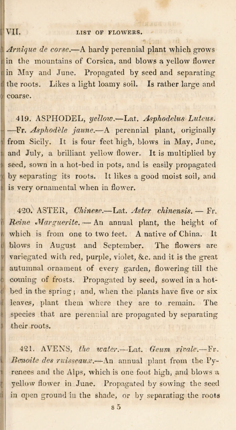 Arnique de corse.—A hardy perennial plant which grows j in the mountains of Corsica, and blows a yellow flower /: in May and June. Propagated by seed and separating d the roots. Likes a light loamy soil. Is rather large and y coarse. 419. ASPHODEL, yellow.—Lat. Asphodelus Luteus. —Fr. AsphodMe jaune.—A perennial plant, originally i from Sicily. It is four feet high, blows in May, June, li and July, a brilliant yellow flower. It is multiplied by j seed, sown in a hot-bed in pots, and is easily propagated x by separating its roots. It likes a good moist soil, and i is very ornamental when in flower. ri h (! v B Ci c 1 420. ASTER, Chinese.—Lat. Aster chinensis. — Fr. Heine «,Marguerite. — An annual plant, the height of which is from one to two feet. A native of China. It blows in August and September. The flowers are variegated with red, purple, violet, &c. and it is the great autumnal ornament of every garden, flowering till the coming of frosts. Propagated by seed, sowed in a hot- bed in the spring; and, when the plants have five or six leaves, plant them where they are to remain. The species that are perennial are propagated by separating their roots. k i l :i 421. AVENS, the water.—Lat. Geurn rivale.—Fr. Benoite des ruisscauoe.—An annual plant from the Py- renees and the Alps, which is one foot high, and blows a yellow flower in June. Propagated by sowing the seed in open ground in the shade, or by separating the roots