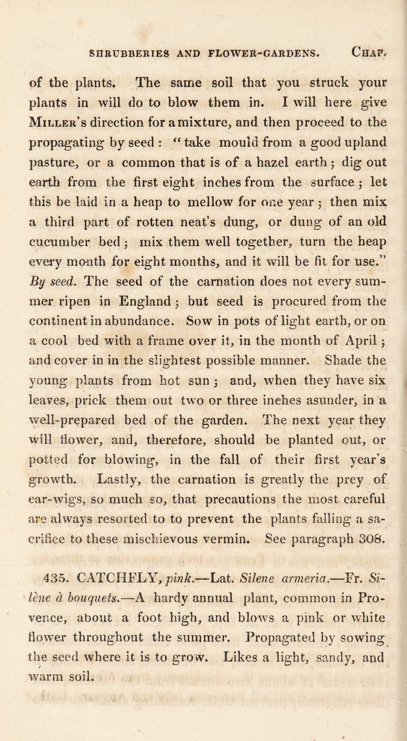 of the plants. The same soil that you struck your plants in will do to blow them in. I will here give Miller’s direction for a mixture, and then proceed to the propagating by seed : “ take mould from a good upland pasture, or a common that is of a hazel earth; dig out earth from the first eight inches from the surface ; let this be laid in a heap to mellow for one year ; then mix a third part of rotten neat’s dung, or dung of an old cucumber bed ; mix them well together, turn the heap every month for eight months, and it will be fit for use.” By seed. The seed of the carnation does not every sum- mer ripen in England ; but seed is procured from the continent in abundance. Sow in pots of light earth, or on a cool bed with a frame over it, in the month of April; and cover in in the slightest possible manner. Shade the young plants from hot sun ; and, w'hen they have six leaves, prick them out two or three inches asunder, in a well-prepared bed of the garden. The next year they will flower, and, therefore, should be planted out, or potted for blowing, in the fall of their first year’s growth. Lastly, the carnation is greatly the prey of ear-wigs, so much so, that precautions the most careful are always resorted to to prevent the plants falling a sa- crifice to these mischievous vermin. See paragraph SOS. 435. CATCHFLY, pink.—-Lat. Silene armeria.—Fr. Si- lene d bouquets.—A hardy annual plant, common in Pro- vence, about a foot high, and blows a pink or white flower throughout the summer. Propagated by sowing the seed where it is to grow. Likes a light, sandy, and warm soil.