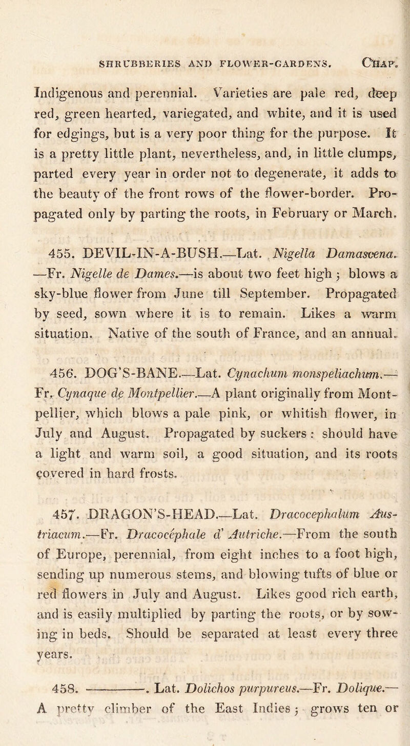 Indigenous and perennial. Varieties are pale red* deep red; green hearted, variegated, and white, and it is used for edgings, but is a very poor thing for the purpose. It is a pretty little plant, nevertheless, and, in little clumps, parted every year in order not to degenerate, it adds to the beauty of the front rows of the dower-border. Pro- pagated only by parting the roots, in February or March, 455. DEVIL-IN-A-BUSH.—Lat. Nigella Damasvena„ —Fr. Nigelle de Dames.—is about two feet high 3 blows a sky-blue flower from June till September. Propagated by seed, sown where it is to remain. Likes a warm situation. Native of the south of France, and an annual, 456. DQG’S-BANE.—Lat. Cynachum monspeliachim.—1 Fr. Cynaque de Montpellier A plant originally from Mont- pellier, which blows a pale pink, or whitish flower, in July and August. Propagated by suckers : should have a light and warm soil, a good situation, and its roots covered in hard frosts. \ ^ 457- DRAGON’S-HEAD Lat. Dracocephakim Aus- triacum.■—Fr. Dracocephale a Autriche.—From the south of Europe, perennial, from eight inches to a foot high, sending up numerous stems, and blowing tufts of blue or red flowers in July and August. Likes good rich earth, and is easily multiplied by parting the roots, or by sow- ing in beds. Should be separated at least every three years. 458. ■— . Lat. Dolichos purpureas.—Fr. Doliqm.—