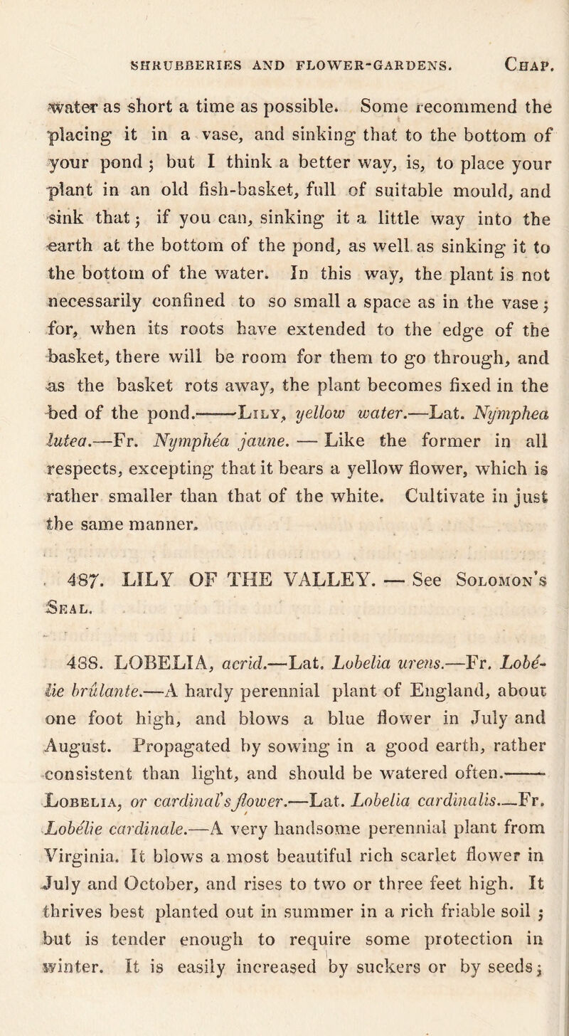 water as short a time as possible. Some recommend the placing it in a vase, and sinking that to the bottom of your pond j but I think a better way, is, to place your plant in an old fish-basket, full of suitable mould, and sink that 3 if you can, sinking it a little way into the •earth at the bottom of the pond, as well as sinking it to the bottom of the water. In this way, the plant is not necessarily confined to so small a space as in the vase j for, when its roots have extended to the edge of the basket, there will be room for them to go through, and n,s the basket rots away, the plant becomes fixed in the bed of the pond.* Lily, yellow water.—Lat. Ny'mphea lutea.—Fr. Nymphea jaune. — Like the former in all respects, excepting that it bears a yellow flower, which is rather smaller than that of the white. Cultivate in just the same manner. . 487. LILY OF THE VALLEY. — See Solomon’s Seal. 4S8. LOBELIA, acrid.—Lat. Lobelia urens.—Fr. Lobe- lie brulante.—A hardy perennial plant of England, about one foot high, and blows a blue flower in July and August. Propagated by sowing in a good earth, rather consistent than light, and should be watered often.—— Lobelia, or cardinal'sflower.—Lat. Lobelia cardinalis—Fr. Lobelie cardinale.—A very handsome perennial plant from Virginia. It blows a most beautiful rich scarlet flower in July and October, and rises to two or three feet high. It thrives best planted out in summer in a rich friable soil j but is tender enough to require some protection in winter. It is easily increased by suckers or by seeds 3