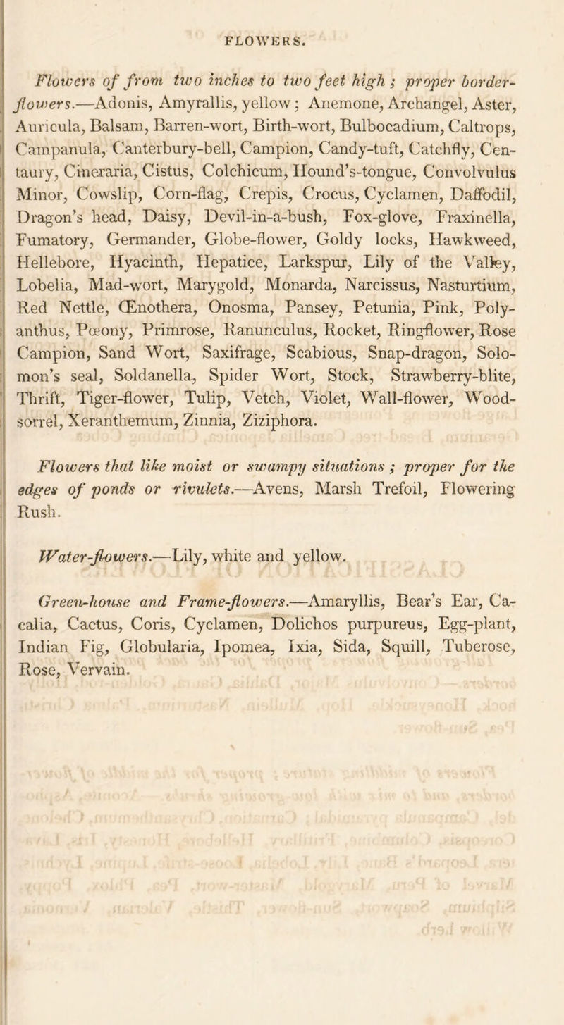 Flowers of from tieo inches to two feet high ; proper border- flowers.—Adonis, Amyrallis, yellow; Anemone, Archangel, Aster, Auricula, Balsam, Barren-wort, Birth-wort, Bulbocadium, Caltrops, Campanula, Canterbury-bell, Campion, Candy-tuft, Catchfly, Cen- taury, Cineraria, Cistus, Colchicum, Hound’s-tongue, Convolvulus Minor, Cowslip, Corn-flag, Crepis, Crocus, Cyclamen, Daffodil, Dragon’s head, Daisy, Devil-in-a-bush, Fox-glove, Fraxinella, Fumatory, Germander, Globe-flower, Goldy locks, Hawkweed, Hellebore, Hyacinth, Hepatice, Larkspur, Lily of the Valley, Lobelia, Mad-wort, Marygold, Monarda, Narcissus, Nasturtium, Red Nettle, (Enothera, Onosma, Pansey, Petunia, Pink, Poly- anthus, Pceony, Primrose, Ranunculus, Rocket, Ringflower, Rose Campion, Sand Wort, Saxifrage, Scabious, Snap-dragon, Solo- mon’s seal, Soldanella, Spider Wort, Stock, Strawberry-blite, Thrift, Tiger-flower, Tulip, Vetch, Violet, Wall-flower, Wood- sorrel, Xeranthemum, Zinnia, Ziziphora. Flowers that like moist or swampy situations ; proper for the edges of ponds or rivulets.—Avens, Marsh Trefoil, Flowering- Rush. Water-flowers.—Lily, white and yellow. Green-house and Frame-flowers.—Amaryllis, Bear’s Ear, Ca- calia, Cactus, Coris, Cyclamen, Dolichos purpureus, Egg-plant, Indian Fig, Globularia, Ipomea, Ixia, Sida, Squill, Tuberose, Rose, Vervain.