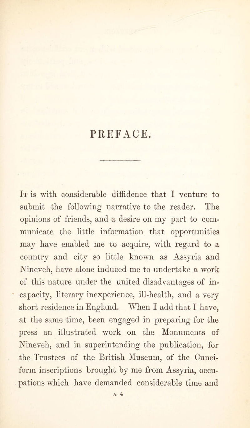 PREFACE. It is with considerable diffidence that I venture to submit the following narrative to the reader. The opinions of friends, and a desire on my part to com¬ municate the little information that opportunities may have enabled me to acquire, with regard to a country and city so little known as Assyria and Nineveh, have alone induced me to undertake a work of this nature under the united disadvantages of in- ' capacity, literary inexperience, ill-health, and a very short residence in England. When I add that I have, at the same time, been engaged in preparing for the press an illustrated work on the Monuments of Nineveh, and in superintending the publication, for the Trustees of the British Museum, of the Cunei¬ form inscriptions brought by me from Assyria, occu¬ pations which have demanded considerable time and