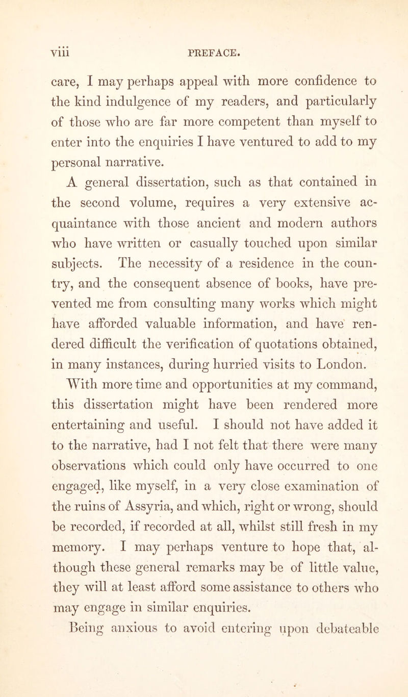 care, I may perhaps appeal with more confidence to the kind indulgence of my readers, and particularly of those who are far more competent than myself to enter into the enquiries I have ventured to add to my personal narrative. A general dissertation, such as that contained in the second volume, requires a very extensive ac¬ quaintance with those ancient and modern authors who have written or casually touched upon similar subjects. The necessity of a residence in the coun¬ try, and the consequent absence of books, have pre¬ vented me from consulting many works which might have afforded valuable information, and have ren¬ dered difficult the verification of quotations obtained, in many instances, during hurried visits to London. With more time and opportunities at my command, this dissertation might have been rendered more entertaining and useful. I should not have added it to the narrative, had I not felt that there were many observations which could only have occurred to one engaged, like myself, in a very close examination of the ruins of Assyria, and which, right or wrong, should be recorded, if recorded at all, whilst still fresh in my memory. I may perhaps venture to hope that, al¬ though these general remarks may be of little value, they will at least afford some assistance to others who may engage in similar enquiries. Being anxious to avoid entering upon debateable