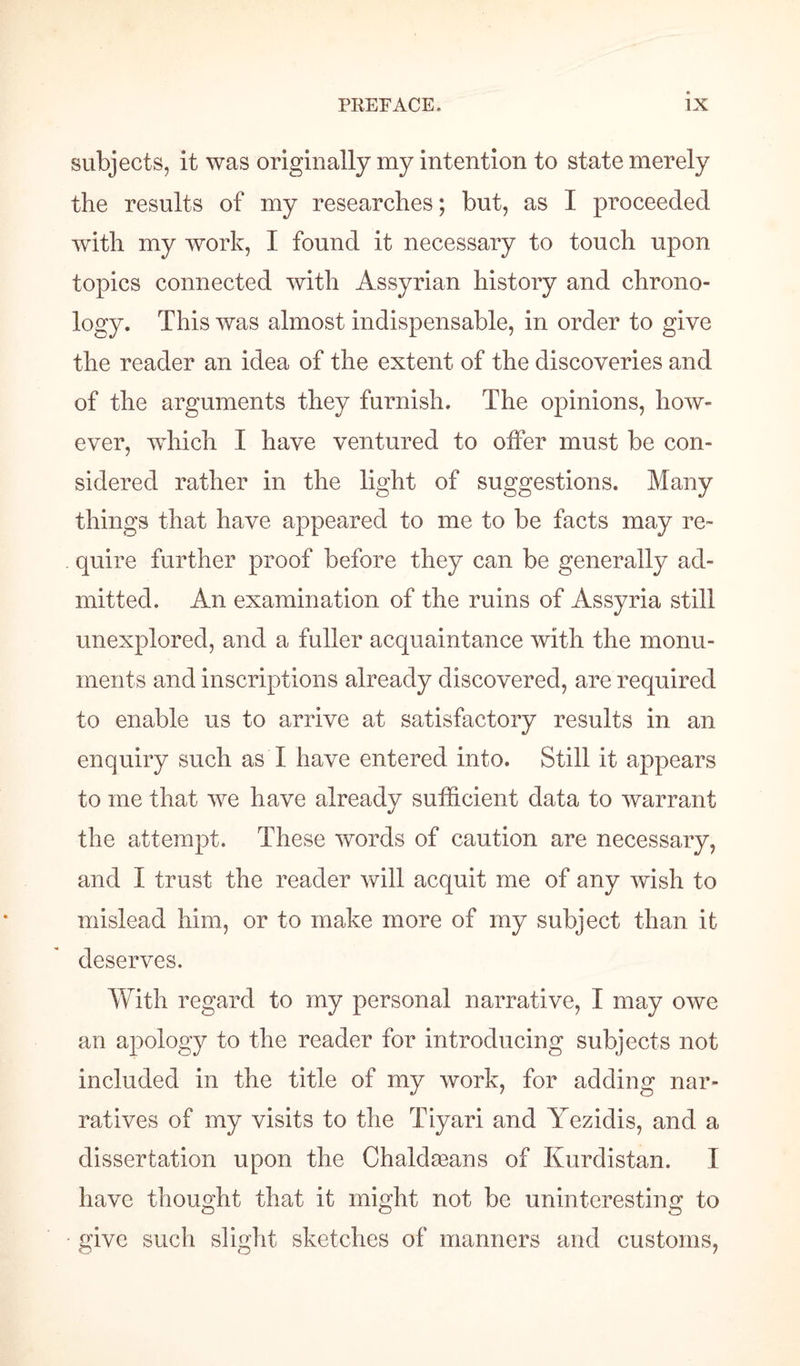 subjects, it was originally my intention to state merely the results of my researches; but, as I proceeded with my work, I found it necessary to touch upon topics connected with Assyrian history and chrono¬ logy. This was almost indispensable, in order to give the reader an idea of the extent of the discoveries and of the arguments they furnish. The opinions, how¬ ever, which I have ventured to offer must be con¬ sidered rather in the light of suggestions. Many things that have appeared to me to be facts may re¬ quire further proof before they can be generally ad¬ mitted. An examination of the ruins of Assyria still unexplored, and a fuller acquaintance with the monu¬ ments and inscriptions already discovered, are required to enable us to arrive at satisfactory results in an enquiry such as I have entered into. Still it appears to me that we have already sufficient data to warrant the attempt. These words of caution are necessary, and I trust the reader will acquit me of any wish to mislead him, or to make more of my subject than it deserves. With regard to my personal narrative, I may owe an apology to the reader for introducing subjects not included in the title of my work, for adding nar¬ ratives of my visits to the Tiyari and Yezidis, and a dissertation upon the Chaldseans of Kurdistan. I have thought that it might not be uninteresting to • give such slight sketches of manners and customs,