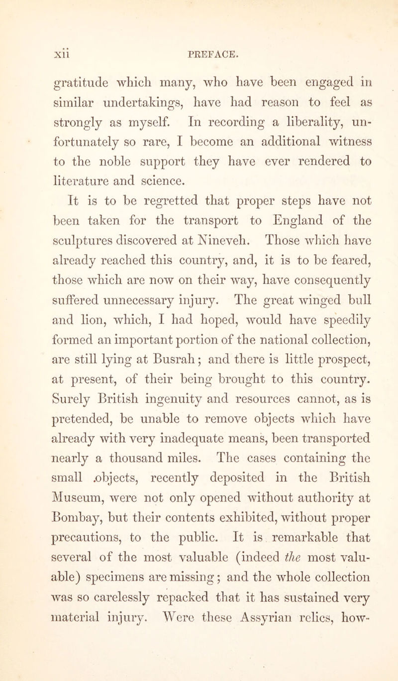 gratitude which many, who have been engaged in similar undertakings, have had reason to feel as strongly as myself. In recording a liberality, un¬ fortunately so rare, I become an additional witness to the noble support they have ever rendered to literature and science. It is to be regretted that proper steps have not been taken for the transport to England of the sculptures discovered at Nineveh. Those which have already reached this country, and, it is to be feared, those which are now on their way, have consequently suffered unnecessary injury. The great winged bull and lion, which, I had hoped, would have speedily formed an important portion of the national collection, are still lying at Busrah; and there is little prospect, at present, of their being brought to this country. Surely British ingenuity and resources cannot, as is pretended, be unable to remove objects which have already with very inadequate means, been transported nearly a thousand miles. The cases containing the small .objects, recently deposited in the British Museum, were not only opened without authority at Bombay, but their contents exhibited, without proper precautions, to the public. It is remarkable that several of the most valuable (indeed the most valu¬ able) specimens are missing; and the whole collection was so carelessly repacked that it has sustained very material injury. Were these Assyrian relics, how-