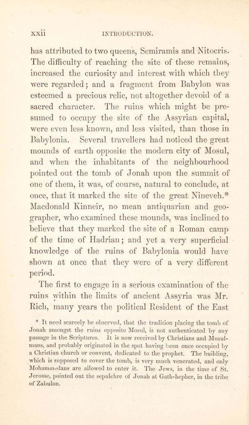 has attributed to two queens, Semiramis and Nitocris. The difficulty of reaching the site of these remains, increased the curiosity and interest with which they were regarded; and a fragment from Babylon was esteemed a precious relic, not altogether devoid of a sacred character. The ruins which might be pre¬ sumed to occupy the site of the Assyrian capital, were even less known, and less visited, than those in Babylonia. Several travellers had noticed the great mounds of earth opposite the modern city of Mosul, and when the inhabitants of the neighbourhood pointed out the tomb of Jonah upon the summit of one of them, it was, of course, natural to conclude, at once, that it marked the site of the great Nineveh.^ Macdonald Kinneir, no mean antiquarian and geo¬ grapher, who examined these mounds, was inclined to believe that they marked the site of a Roman camp of the time of Hadrian; and yet a very superficial knowledge of the ruins of Babylonia would have shown at once that they were of a very different The first to engage in a serious examination of the ruins within the limits of ancient Assyria was Mr. Rich, many years the political Resident of the East * It need scarcely be observed, that the tradition placing the tomb of Jonah amongst the ruins opposite Mosul, is not authenticated by any passage in the Scriptures. It is now received by Christians and Musul- mans, and probably originated in the spot having been once occupied by a Christian church or convent, dedicated to the prophet. The building, which is supposed to cover the tomb, is very much venerated, and only Mohammedans are allowed to enter it. The Jews, in the time of St. Jerome, pointed out the sepulchre of Jonah at Gath-hepher, in the tribe of Zabulon.