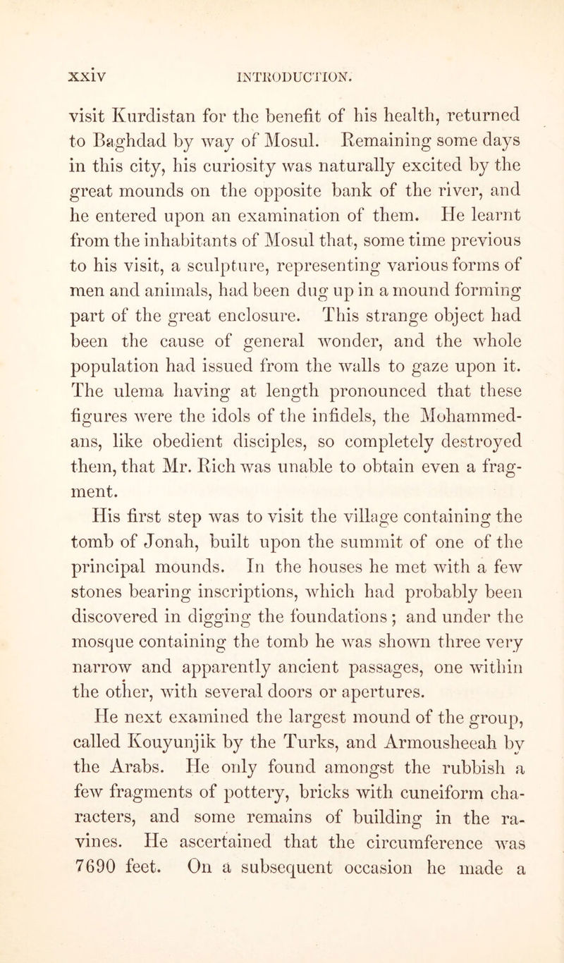 visit Kurdistan for the benefit of his health, returned to Baghdad by way of Mosul. Remaining some days in this city, his curiosity was naturally excited by the great mounds on the opposite bank of the river, and he entered upon an examination of them. He learnt from the inhabitants of Mosul that, some time previous to his visit, a sculpture, representing various forms of men and animals, had been dug up in a mound forming part of the great enclosure. This strange object had been the cause of general wonder, and the whole population had issued from the walls to gaze upon it. The ulema having at length pronounced that these figures were the idols of the infidels, the Mohammed¬ ans, like obedient disciples, so completely destroyed them, that Mr. Rich was unable to obtain even a frag¬ ment. His first step was to visit the village containing the tomb of Jonah, built upon the summit of one of the principal mounds. In the houses he met with a few stones bearing inscriptions, which had probably been discovered in digging the foundations ; and under the mosque containing the tomb he was shown three very narrow and apparently ancient passages, one within ♦ the other, with several doors or apertures. He next examined the largest mound of the group, called Kouyunjik by the Turks, and Armousheeah by the Arabs. He only found amongst the rubbish a few fragments of pottery, bricks with cuneiform cha¬ racters, and some remains of building in the ra¬ vines. He ascertained that the circumference was 7690 feet. On a subsequent occasion he made a