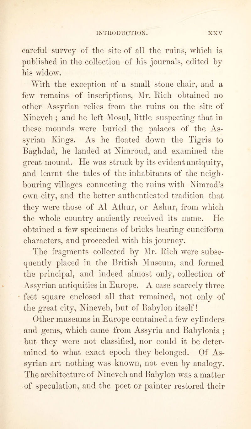 careful survey of the site of all the ruins, which is published in the collection of his journals, edited by his widow. With the exception of a small stone chair, and a few remains of inscriptions, Mr. Rich obtained no other Assyrian relics from the ruins on the site of Nineveh ; and he left Mosul, little suspecting that in these mounds were buried the palaces of the As¬ syrian Kings. As he floated down the Tigris to Baghdad, he landed at Nimroud, and examined the great mound. He was struck by its evident antiquity, and learnt the tales of the inhabitants of the neigh¬ bouring villages connecting the ruins with Nimrod’s own city, and the better authenticated tradition that they were those of A1 Athur, or Ashur, from which the whole country anciently received its name. He obtained a few specimens of bricks bearing cuneiform characters, and proceeded with his journey. The fragments collected by Mr. Rich were subse¬ quently placed in the British Museum, and formed the principal, and indeed almost only, collection of Assyrian antiquities in Europe. A case scarcely three - feet square enclosed all that remained, not only of the great city, Nineveh, but of Babylon itself! Other museums in Europe contained a few cylinders and gems, which came from Assyria and Babylonia; but they were not classified, nor could it be deter¬ mined to what exact epoch they belonged. Of As¬ syrian art nothing was known, not even by analogy. The architecture of Nineveh and Babylon was a matter -of speculation, and the poet or painter restored their