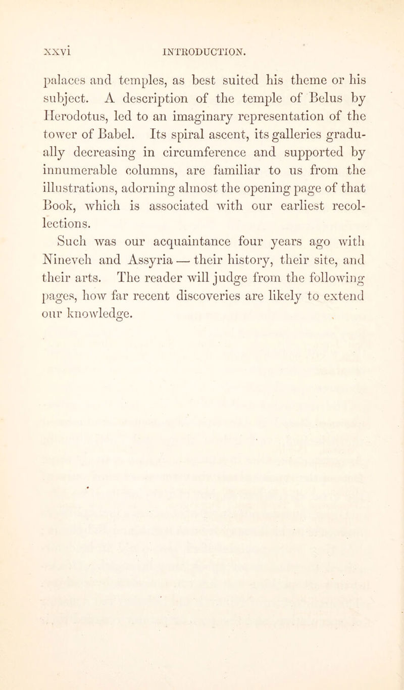 palaces and temples, as best suited his theme or his subject. A description of the temple of Belus by Herodotus, led to an imaginary representation of the tower of Babel. Its spiral ascent, its galleries gradu¬ ally decreasing in circumference and supported by innumerable columns, are familiar to us from the illustrations, adorning almost the opening page of that Book, which is associated with our earliest recol¬ lections. Such was our acquaintance four years ago with Nineveh and Assyria -— their history, their site, and their arts. The reader will judge from the following pages, how far recent discoveries are likely to extend our knowledge. o