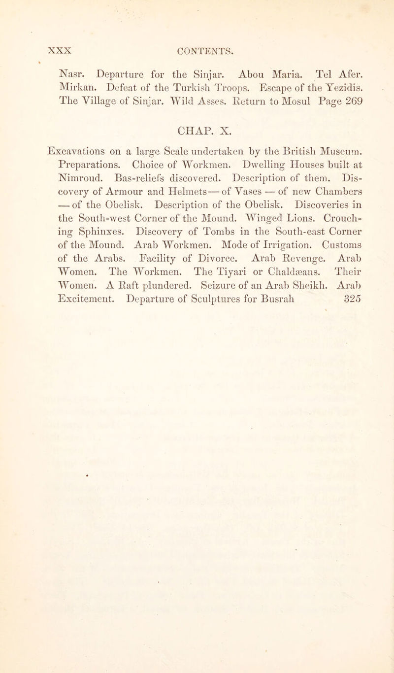 Nasr. Departure for the Sinjar. Abou Maria. Tel Afer. Mirkan. Defeat of the Turkish Troops. Escape of the Yezidis. The Village of Sinjar. Wild Asses. Return to Mosul Page 269 CHAP. X. Excavations on a large Scale undertaken by the British Museum. Preparations. Choice of Workmen. Dwelling Houses built at Nimroud. Bas-reliefs discovered. Description of them. Dis¬ covery of Armour and Helmets—of Vases — of new Chambers — of the Obelisk. Description of the Obelisk. Discoveries in the South-west Corner of the Mound. Winged Lions. Crouch¬ ing Sphinxes. Discovery of Tombs in the South-east Corner of the Mound. Arab Workmen. Mode of Irrigation. Customs of the Arabs. Facility of Divorce. Arab Revenge. Arab Women. The Workmen. The Tiyari or Chaldseans. Their Women. A Raft plundered. Seizure of an Arab Sheikh. Arab Excitement. Departure of Sculptures for Busrah 325