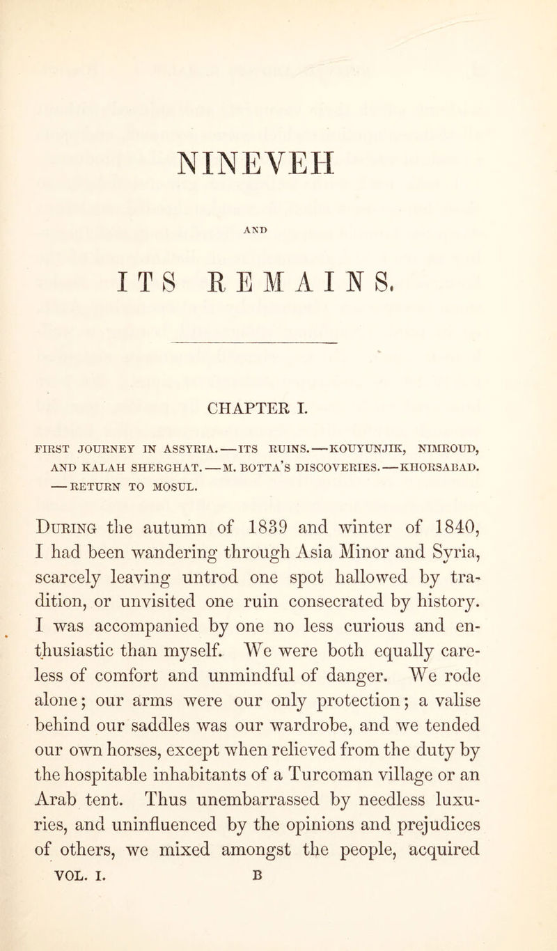 NINEVEH AND I T S REMAINS, CHAPTER I. FIRST JOURNEY IN ASSYRIA.-ITS RUINS.-KOUYUNJIK, NIMROUD, AND KALAH SHERGHAT.-M. BOTTA’s DISCOVERIES.-KHORSABAD. -RETURN TO MOSUL. During the autumn of 1839 and winter of 1840, I had been wandering through Asia Minor and Syria, scarcely leaving untrod one spot hallowed by tra¬ dition, or unvisited one ruin consecrated by history. I was accompanied by one no less curious and en¬ thusiastic than myself. We were both equally care¬ less of comfort and unmindful of danger. We rode alone; our arms were our only protection; a valise behind our saddles was our wardrobe, and we tended our own horses, except when relieved from the duty by the hospitable inhabitants of a Turcoman village or an Arab tent. Thus unembarrassed by needless luxu¬ ries, and uninfluenced by the opinions and prejudices of others, we mixed amongst the people, acquired