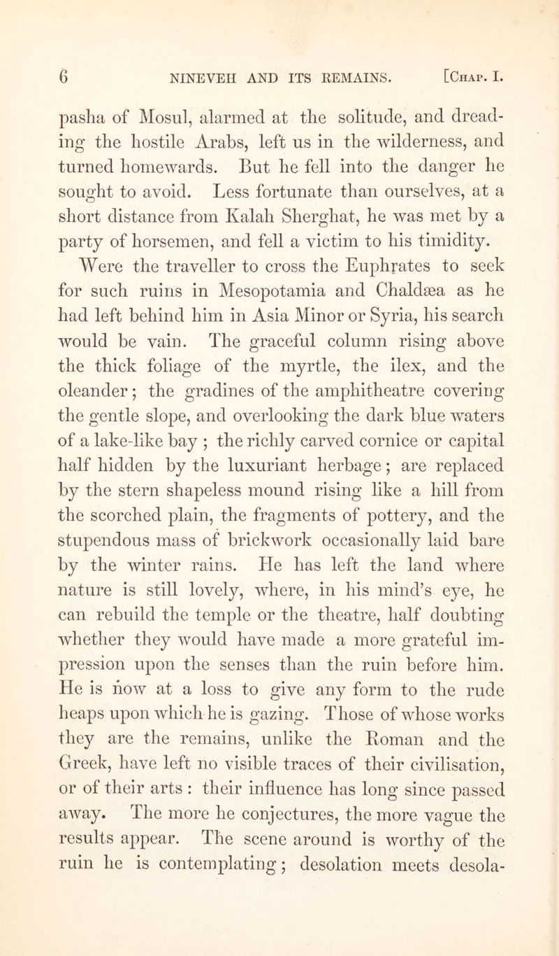 pasha of Mosul, alarmed at the solitude, and dread¬ ing the hostile Arabs, left us in the wilderness, and turned homewards. But he fell into the danger he sought to avoid. Less fortunate than ourselves, at a short distance from Kalah Sherghat, he was met by a party of horsemen, and fell a victim to his timidity. Were the traveller to cross the Euphrates to seek for such ruins in Mesopotamia and Chaldsea as he had left behind him in Asia Minor or Syria, his search would be vain. The graceful column rising above the thick foliage of the myrtle, the ilex, and the oleander; the gradines of the amphitheatre covering the gentle slope, and overlooking the dark blue waters of a lake-dike bay ; the richly carved cornice or capital half hidden by the luxuriant herbage; are replaced by the stern shapeless mound rising like a hill from the scorched plain, the fragments of pottery, and the stupendous mass of brickwork occasionally laid bare by the winter rains. He has left the land where nature is still lovely, where, in his mind’s eye, he can rebuild the temple or the theatre, half doubting whether they would have made a more grateful im¬ pression upon the senses than the ruin before him. He is how at a loss to give any form to the rude heaps upon which he is gazing. Those of whose works they are the remains, unlike the Boman and the Greek, have left no visible traces of their civilisation, or of their arts : their influence has long since passed away. The more he conjectures, the more vague the results appear. The scene around is worthy of the ruin he is contemplating; desolation meets desola-