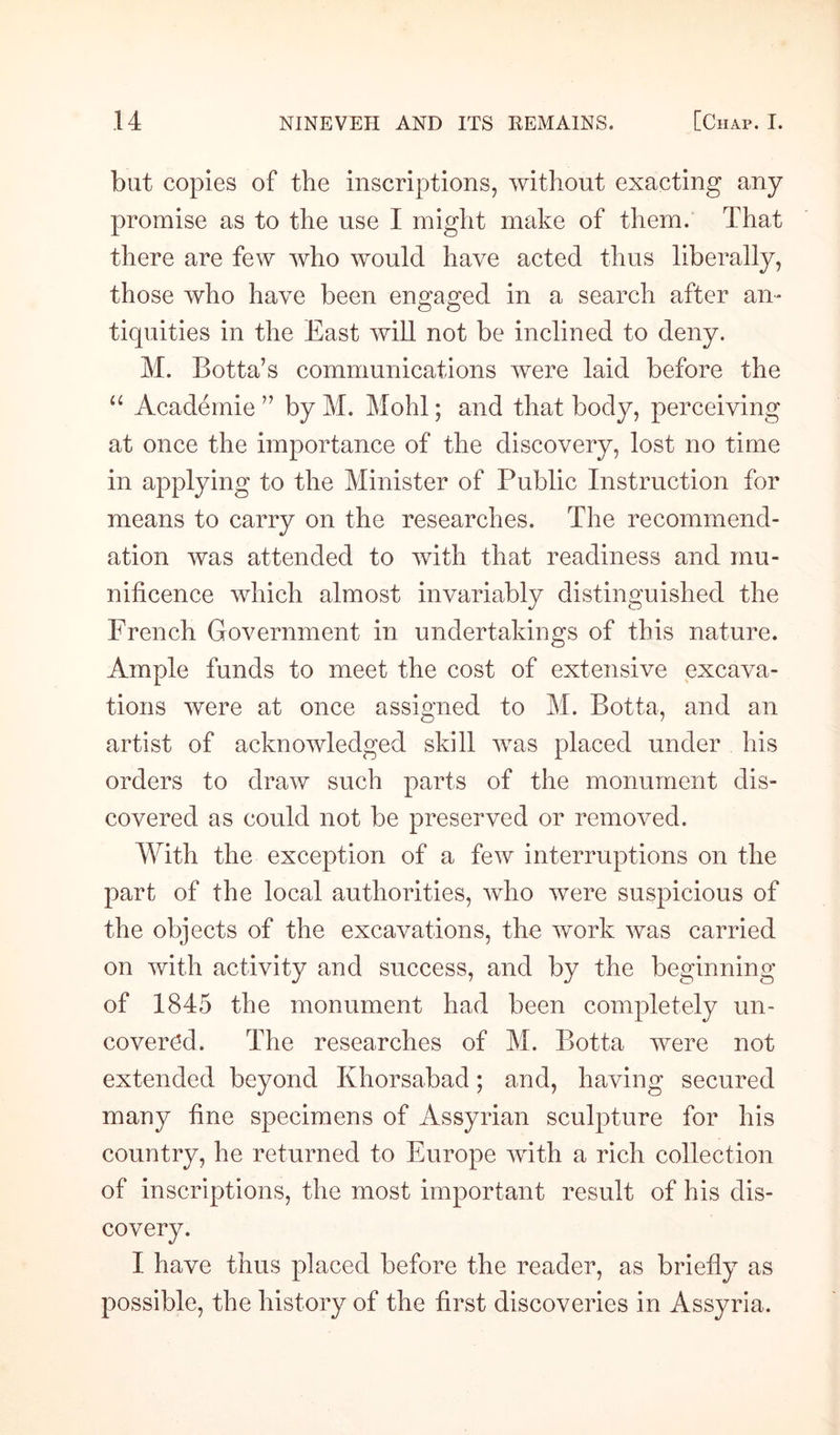 but copies of the inscriptions, without exacting any promise as to the use I might make of them. That there are few who would have acted thus liberally, those who have been engaged in a search after an¬ tiquities in the East will not be inclined to deny. M. Botta’s communications were laid before the “ Academie ” by M. Mohl; and that body, perceiving at once the importance of the discovery, lost no time in applying to the Minister of Public Instruction for means to carry on the researches. The recommend¬ ation was attended to with that readiness and mu¬ nificence which almost invariably distinguished the French Government in undertakings of this nature. Ample funds to meet the cost of extensive excava¬ tions were at once assigned to M. Botta, and an artist of acknowledged skill was placed under his orders to draw such parts of the monument dis¬ covered as could not be preserved or removed. With the exception of a few interruptions on the part of the local authorities, who were suspicious of the objects of the excavations, the work was carried on with activity and success, and by the beginning of 1845 the monument had been completely un¬ covered. The researches of M. Botta were not extended beyond Khorsabad; and, having secured many fine specimens of Assyrian sculpture for his country, he returned to Europe with a rich collection of inscriptions, the most important result of his dis¬ covery. I have thus placed before the reader, as briefly as possible, the history of the first discoveries in Assyria.