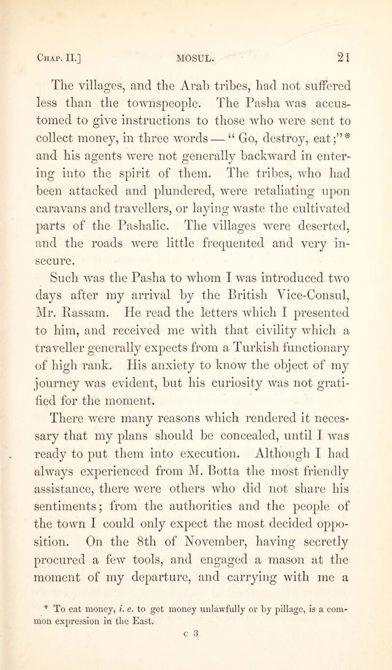 The villages, and the Arab tribes, had not suffered less than the townspeople. The Pasha was accus¬ tomed to give instructions to those who were sent to collect money, in three words — “ Go, destroy, eat;”# and his agents were not generally backward in enter¬ ing into the spirit of them. The tribes, who had been attacked and plundered, were retaliating upon caravans and travellers, or laying waste the cultivated parts of the Pashalic. The villages were deserted, and the roads were little frequented and very in¬ secure. Such was the Pasha to whom I was introduced two days after my arrival by the British Vice-Consul, Mr. Passam. He read the letters which I presented to him, and received me with that civility which a traveller generally expects from a Turkish functionary of high rank. His anxiety to know the object of my journey was evident, but his curiosity was not grati¬ fied for the moment. There were many reasons which rendered it neces¬ sary that my plans should be concealed, until I was ready to put them into execution. Although I had always experienced from M. Botta the most friendly assistance, there were others who did not share his sentiments; from the authorities and the people of the town I could only expect the most decided oppo¬ sition. On the 8th of November, having secretly procured a few tools, and engaged a mason at the moment of my departure, and carrying with me a * To eat money, i. e. to get money unlawfully or by pillage, is a com mon expression in the East.