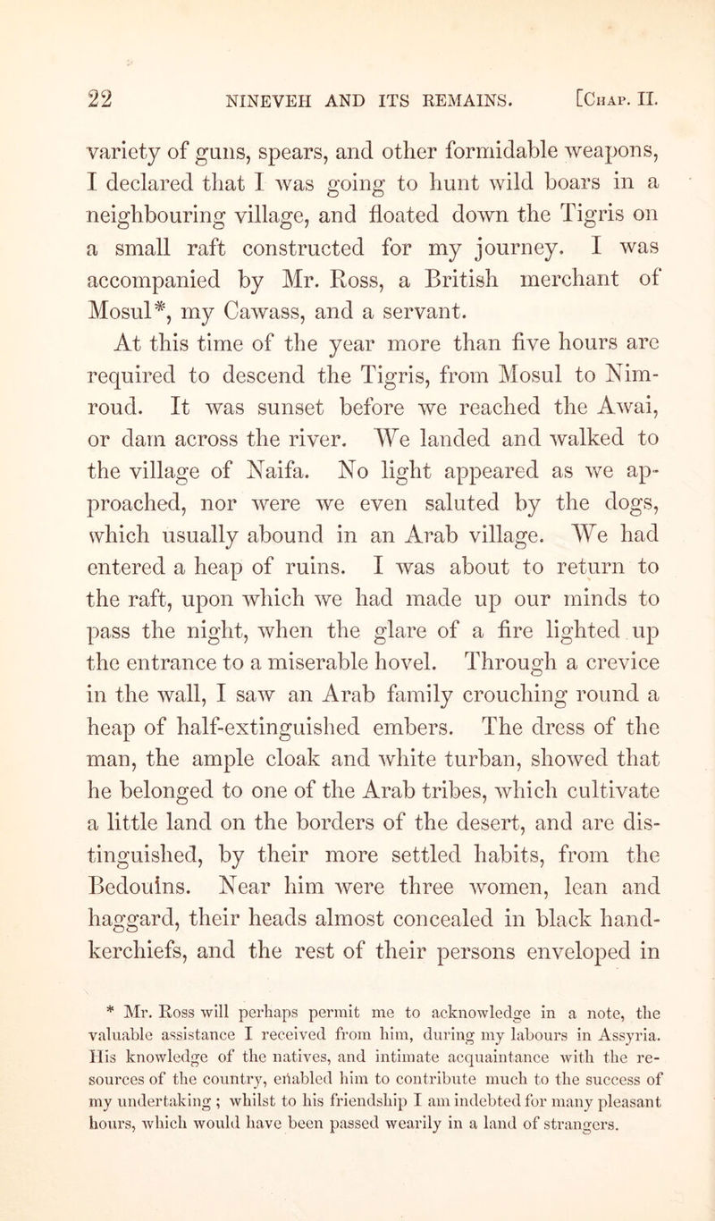 variety of guns, spears, and other formidable weapons, I declared that I was going to hunt wild boars in a neighbouring village, and floated down the Tigris on a small raft constructed for my journey. I was accompanied by Mr. Ross, a British merchant of Mosul *, my Cawass, and a servant. At this time of the year more than five hours are required to descend the Tigris, from Mosul to Nim- roud. It was sunset before we reached the Awai, or dam across the river. We landed and walked to the village of Naifa. No light appeared as we ap¬ proached, nor were we even saluted by the dogs, which usually abound in an Arab village. We had entered a heap of ruins. I was about to return to the raft, upon which we had made up our minds to pass the night, when the glare of a fire lighted up the entrance to a miserable hovel. Through a crevice in the wall, I saw an Arab family crouching round a heap of half-extinguished embers. The dress of the man, the ample cloak and white turban, showed that he belonged to one of the Arab tribes, which cultivate a little land on the borders of the desert, and are dis¬ tinguished, by their more settled habits, from the Bedouins. Near him Avere three women, lean and haggard, their heads almost concealed in black hand¬ kerchiefs, and the rest of their persons enveloped in * Mr. Ross will perhaps permit me to acknowledge in a note, the valuable assistance I received from him, during my labours in Assyria. His knowledge of the natives, and intimate acquaintance with the re¬ sources of the country, enabled him to contribute much to the success of my undertaking ; whilst to his friendship I am indebted for many pleasant hours, which would have been passed wearily in a land of strangers.