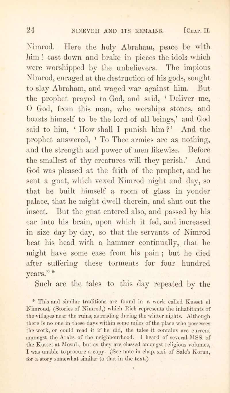 Nimrod. Here the holy Abraham, peace be with him ! cast down and brake in pieces the idols which were worshipped by the unbelievers. The impious Nimrod, enraged at the destruction of his gods, sought to slay Abraham, and waged war against him. But the prophet prayed to God, and said, 4 Deliver me, 0 God, from this man, who worships stones, and boasts himself to be the lord of all beings,’ and God said to him, 4 How shall I punish him ? ’ And the prophet answered, 1 To Thee armies are as nothing, and the strength and power of men likewise. Before the smallest of thy creatures will they perish.’ And God was pleased at the faith of the prophet, and he sent a gnat, which vexed Nimrod night and day, so that he built himself a room of glass in yonder palace, that he might dwell therein, and shut out the insect. But the gnat entered also, and passed by his ear into his brain, upon which it fed, and increased in size day by day, so that the servants of Nimrod beat his head with a hammer continually, that he might have some ease from his pain ; but he died after suffering these torments for four hundred years.” * Such are the tales to this day repeated by the * This and similar traditions are found in a work called Kusset el NTimroud, (Stories of Nimrod,) which Rich represents the inhabitants of the villages near the ruins, as reading during the winter nights. Although there is no one in these days within some miles of the place who possesses the work, or could read it if he did, the tales it contains are current amongst the Arabs of the neighbourhood. I heard of several MSS. of the Kusset at Mosul; but .as they are classed amongst religious volumes, I was unable to procure a copy. (See note in chap. xxi. of Sale’s Koran, for a story somewhat similar to that in the text.)