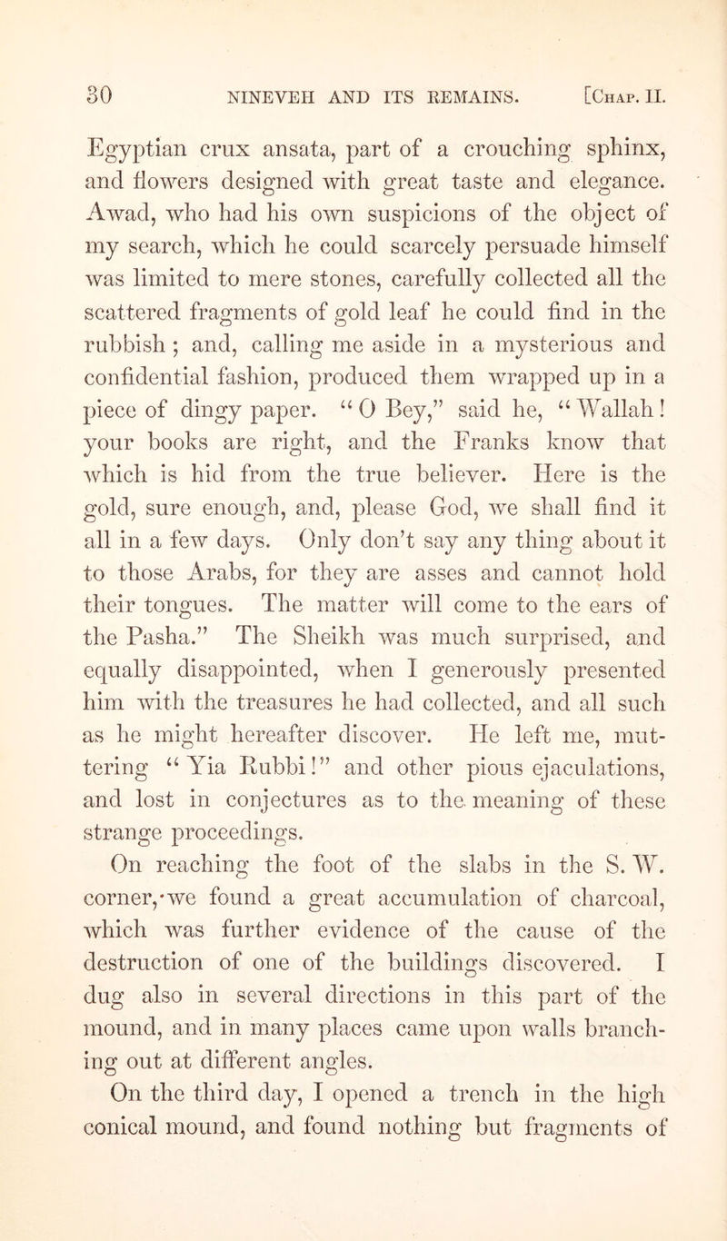 Egyptian crux ansata, part of a crouching sphinx, and flowers designed with great taste and elegance. Awad, who had his own suspicions of the object of my search, which he could scarcely persuade himself was limited to mere stones, carefully collected all the scattered fragments of gold leaf he could find in the rubbish ; and, calling me aside in a mysterious and confidential fashion, produced them wrapped up in a piece of dingy paper. “ 0 Bey,” said he, u Wallah ! your books are right, and the Franks know that which is hid from the true believer. Here is the gold, sure enough, and, please God, we shall find it all in a few days. Only don't say any thing about it to those Arabs, for they are asses and cannot hold their tongues. The matter will come to the ears of the Pasha.” The Sheikh was much surprised, and equally disappointed, when I generously presented him with the treasures he had collected, and all such as he might hereafter discover. He left me, mut¬ tering u Yia Eubbi!” and other pious ejaculations, and lost in conjectures as to the. meaning of these strange proceedings. On reaching the foot of the slabs in the S. W, corner,*we found a great accumulation of charcoal, which was further evidence of the cause of the destruction of one of the buildings discovered. I dug also in several directions in this part of the mound, and in many places came upon walls branch¬ ing out at different angles. On the third day, I opened a trench in the high conical mound, and found nothing but fragments of