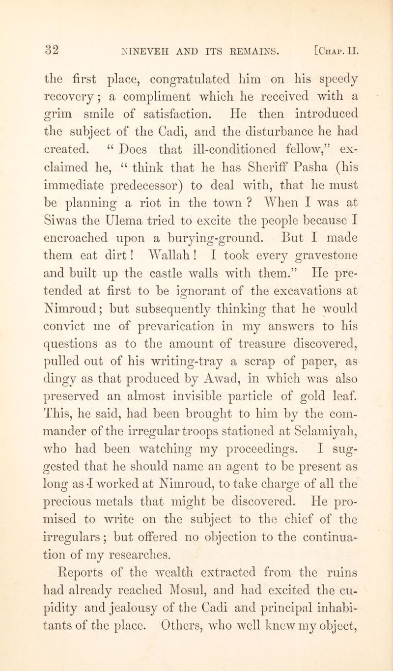 the first place, congratulated him on his speedy recovery ; a compliment which he received with a grim smile of satisfaction. He then introduced the subject of the Cadi, and the disturbance he had created. “ Does that ill-conditioned fellow/7 ex¬ claimed he, u think that he has Sheriff Pasha (his immediate predecessor) to deal with, that he must be planning a riot in the town ? When I was at Siwas the Ulema tried to excite the people because I encroached upon a burying-ground. But I made them eat dirt! Wallah ! I took every gravestone and built up the castle walls with them.” He pre¬ tended at first to be innorant of the excavations at O Nimroud; but subsequently thinking that he would convict me of prevarication in my answers to his questions as to the amount of treasure discovered, pulled out of his writing-tray a scrap of paper, as dingy as that produced by Awad, in which was also preserved an almost invisible particle of gold leaf. This, he said, had been brought to him by the com¬ mander of the irregular troops stationed at Selamiyah, who had been watching my proceedings. I sug¬ gested that he should name an agent to be present as long as -I worked at Nimroud, to take charge of all the precious metals that might be discovered. He pro¬ mised to write on the subject to the chief of the irregulars; but offered no objection to the continua¬ tion of my researches. Reports of the wealth extracted from the ruins had already reached Mosul, and had excited the cu¬ pidity and jealousy of the Cadi and principal inhabi¬ tants of the place. Others, who well knew my object,