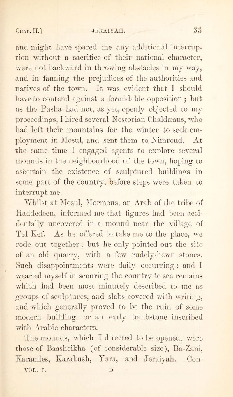 and might have spared me any additional interrup¬ tion without a sacrifice of their national character, were not backward in throwing obstacles in my way, and in fanning the prejudices of the authorities and natives of the town. It was evident that I should have to contend against a formidable opposition ; but as the Pasha had not, as yet, openly objected to my proceedings, I hired several Kestorian ChaldaBans, who had left their mountains for the winter to seek em¬ ployment in Mosul, and sent them to Nimroud. At the same time I engaged agents to explore several mounds in the neighbourhood of the town, hoping to ascertain the existence of sculptured buildings in some part of the country, before steps were taken to interrupt me. Whilst at Mosul, .Mormons, an Arab of the tribe of Haddedeen, informed me that figures had been acci¬ dentally uncovered in a mound near the village of Tel Kef. As he offered to take me to the place, we rode out together; but he only pointed out the site of an old quarry, with a few rudely-hewn stones. Such disappointments were daily occurring ; and I wearied myself in scouring the country to see remains which had been most minutely described to me as groups of sculptures, and slabs covered with writing, and which generally proved to be the ruin of some modern building, or an early tombstone inscribed with Arabic characters. The mounds, which I directed to be opened, were those of Baasheikha (of considerable size), Ba-Zani, Karamles, Karakush, Yara, and Jeraiyah. Com VOL. I. D