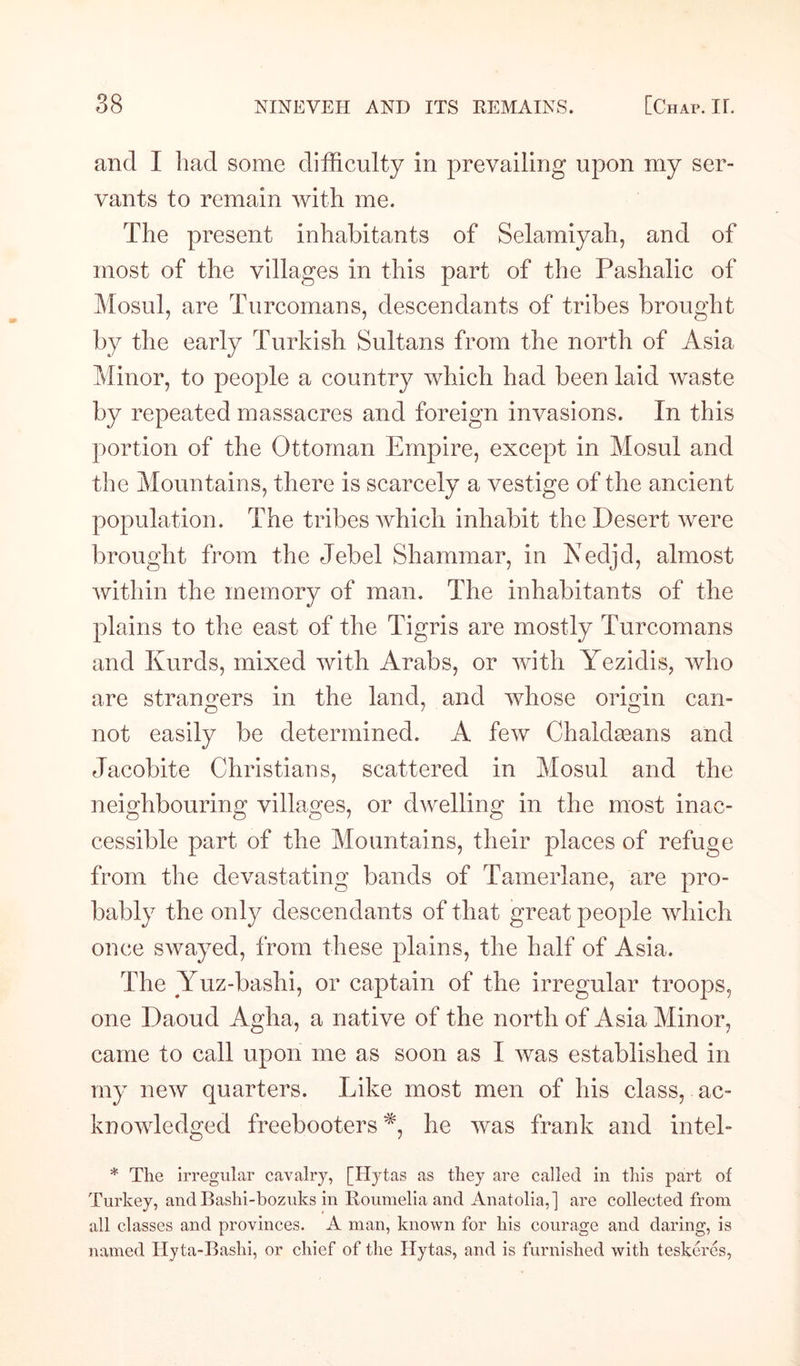 and I had some difficulty in prevailing upon my ser¬ vants to remain with me. The present inhabitants of Selamiyah, and of most of the villages in this part of the Pashalic of Mosul, are Turcomans, descendants of tribes brought by the early Turkish Sultans from the north of Asia Minor, to people a country which had been laid waste by repeated massacres and foreign invasions. In this portion of the Ottoman Empire, except in Mosul and the Mountains, there is scarcely a vestige of the ancient population. The tribes which inhabit the Desert were brought from the Jebel Shammar, in JVedjd, almost within the memory of man. The inhabitants of the plains to the east of the Tigris are mostly Turcomans and Kurds, mixed with Arabs, or with Yezidis, who are strangers in the land, and whose origin can- not easily be determined. A few Chaldseans and Jacobite Christians, scattered in Mosul and the neighbouring villages, or dwelling in the most inac- cessible part of the Mountains, their places of refuge from the devastating bands of Tamerlane, are pro¬ bably the only descendants of that great people which once swayed, from these plains, the half of Asia. The Yuz-bashi, or captain of the irregular troops, one Daoud Agha, a native of the north of Asia Minor, came to call upon me as soon as I was established in my new quarters. Like most men of his class, ac¬ knowledged freebooters *, he was frank and intel- * The irregular cavalry, [Hytas as they are called in this part of Turkey, andBashi-bozuks in Roumelia and Anatolia,] are collected from all classes and provinces. A man, known for his courage and daring, is named Hyta-Bashi, or chief of the Hytas, and is furnished with teskeres,