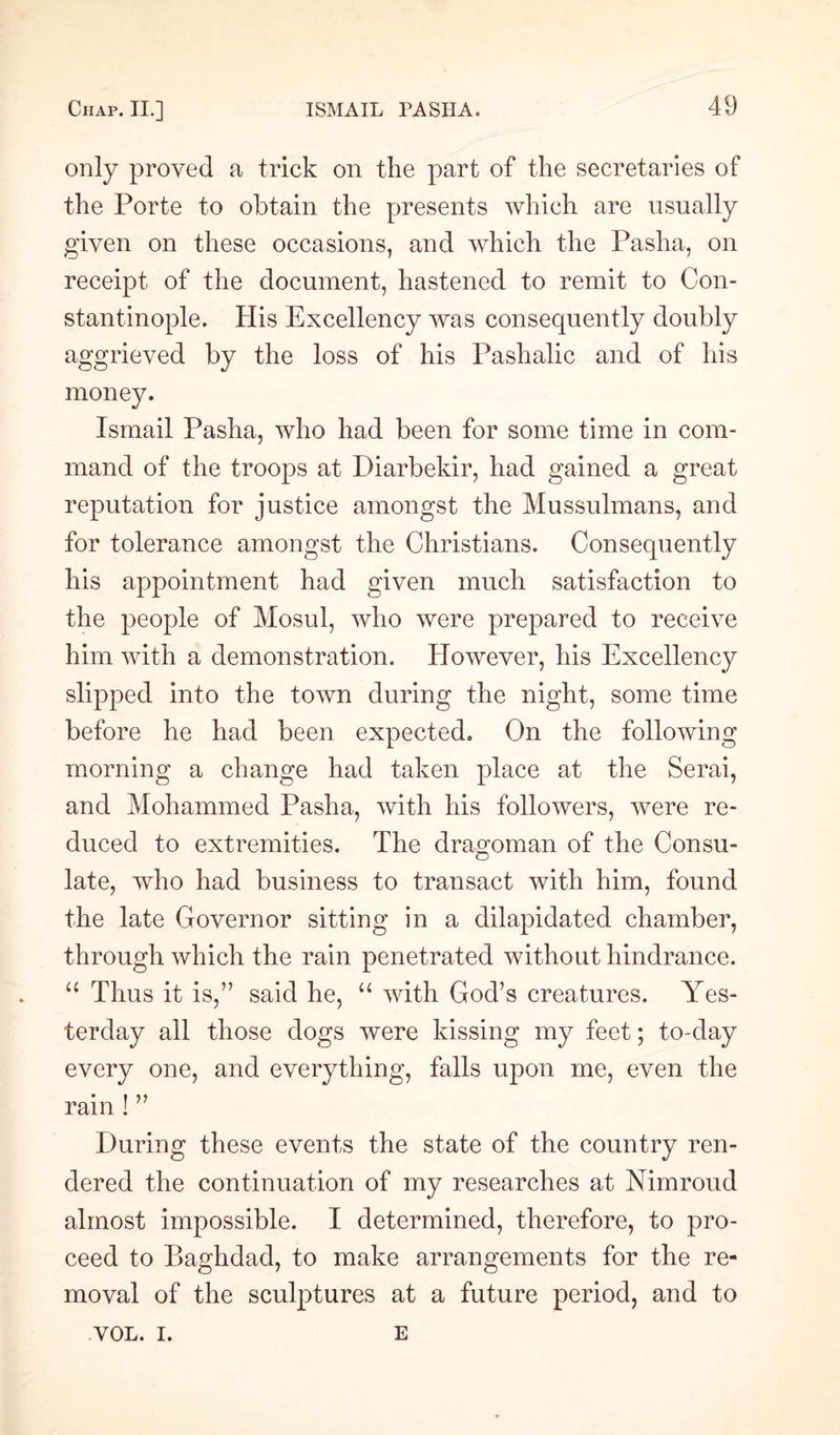 only proved a trick on the part of the secretaries of the Porte to obtain the presents which are usually given on these occasions, and which the Pasha, on receipt of the document, hastened to remit to Con¬ stantinople. His Excellency was consequently doubly aggrieved by the loss of his Pashalic and of his money. Ismail Pasha, who had been for some time in com¬ mand of the troops at Diarbekir, had gained a great reputation for justice amongst the Mussulmans, and for tolerance amongst the Christians. Consequently his appointment had given much satisfaction to the people of Mosul, who were prepared to receive him with a demonstration. However, his Excellency slipped into the town during the night, some time before he had been expected. On the following morning a change had taken place at the Serai, and Mohammed Pasha, with his followers, were re¬ duced to extremities. The dragoman of the Consu¬ late, who had business to transact with him, found the late Governor sitting in a dilapidated chamber, through which the rain penetrated without hindrance. “ Thus it is,” said he, “ with God’s creatures. Yes¬ terday all those dogs were kissing my feet; to day every one, and everything, falls upon me, even the rain ! ” During these events the state of the country ren¬ dered the continuation of my researches at Nimroud almost impossible. I determined, therefore, to pro¬ ceed to Baghdad, to make arrangements for the re¬ moval of the sculptures at a future period, and to VOL. I. E