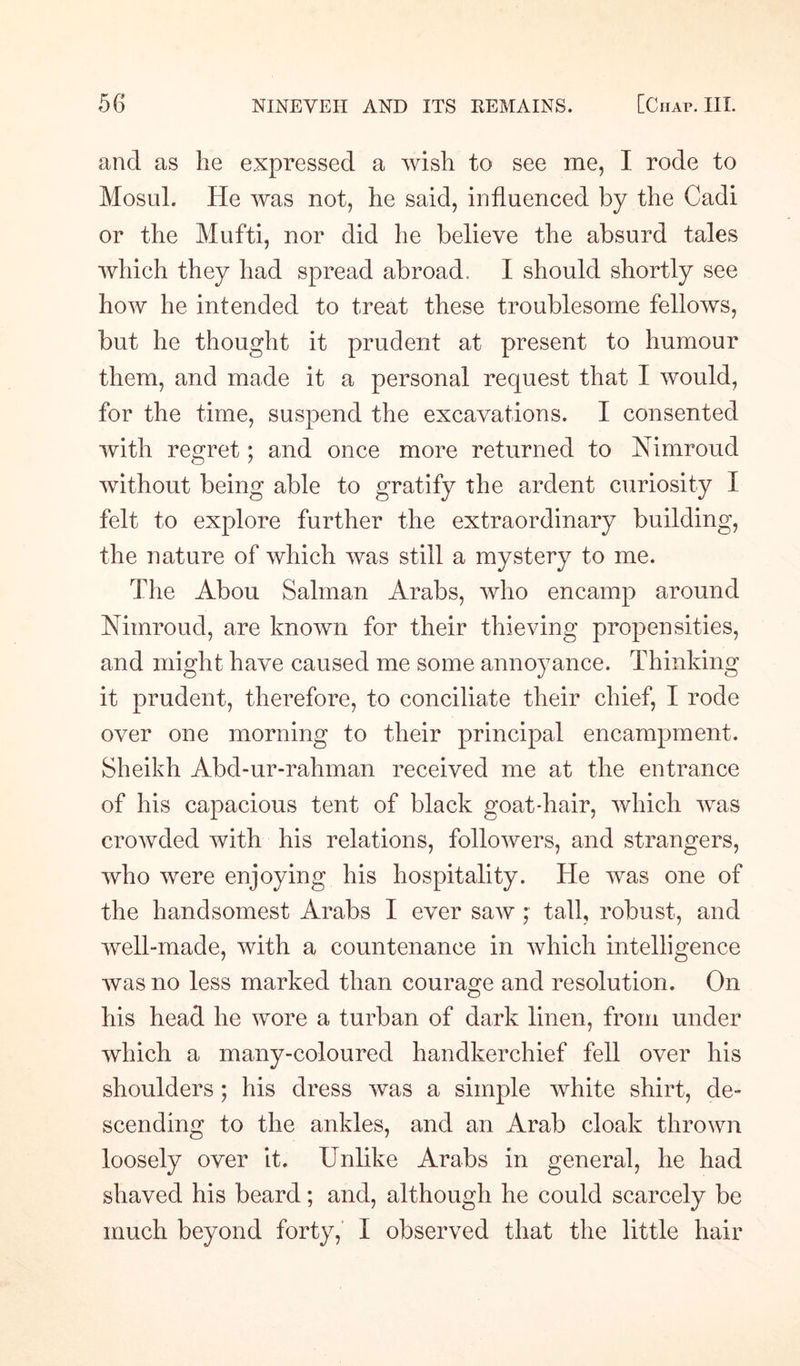 and as he expressed a wish to see me, I rode to Mosul. lie was not, he said, influenced by the Cadi or the Mufti, nor did he believe the absurd tales which they had spread abroad. I should shortly see how he intended to treat these troublesome fellows, but he thought it prudent at present to humour them, and made it a personal request that I would, for the time, suspend the excavations. I consented with regret; and once more returned to Nimroud without being able to gratify the ardent curiosity I felt to explore further the extraordinary building, the nature of which was still a mystery to me. The Abou Salman Arabs, who encamp around Nimroud, are known for their thieving propensities, and might have caused me some annoyance. Thinking it prudent, therefore, to conciliate their chief, I rode over one morning to their principal encampment. Sheikh Abd-ur-rahman received me at the entrance of his capacious tent of black goatdiair, which was crowded with his relations, followers, and strangers, who were enjoying his hospitality. He was one of the handsomest Arabs I ever saw ; tall, robust, and well-made, with a countenance in which intelligence was no less marked than courage and resolution. On his head he wore a turban of dark linen, from under which a many-coloured handkerchief fell over his shoulders ; his dress was a simple white shirt, de¬ scending to the ankles, and an Arab cloak thrown loosely over it. Unlike Arabs in general, he had shaved his beard; and, although he could scarcely be much beyond forty, I observed that the little hair