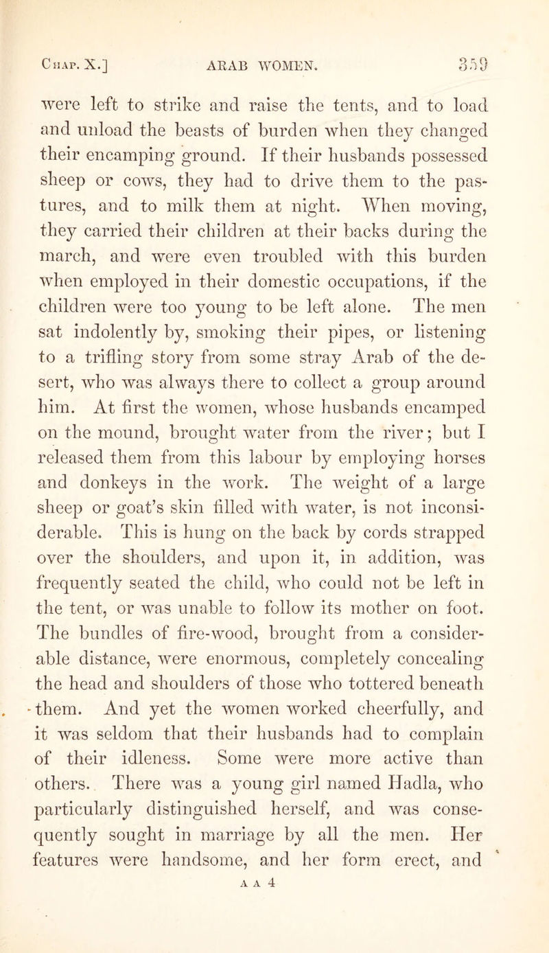 were left to strike and raise the tents, arid to load and unload the beasts of burden when they changed their encamping ground. If their husbands possessed sheep or cows, they had to drive them to the pas¬ tures, and to milk them at night. When moving, they carried their children at their backs during the march, and were even troubled with this burden when employed in their domestic occupations, if the children were too young to be left alone. The men sat indolently by, smoking their pipes, or listening to a trifling story from some stray Arab of the de¬ sert, who was always there to collect a group around him. At first the women, whose husbands encamped on the mound, brought water from the river; but I released them from this labour by employing horses and donkeys in the work. The weight of a large sheep or goat’s skin filled with water, is not inconsi¬ derable. This is hung on the back by cords strapped over the shoulders, and upon it, in addition, was frequently seated the child, who could not be left in the tent, or was unable to follow its mother on foot. The bundles of fire-wood, brought from a consider¬ able distance, were enormous, completely concealing the head and shoulders of those who tottered beneath - them. And yet the women worked cheerfully, and it was seldom that their husbands had to complain of their idleness. Some were more active than others. There was a young girl named Hadla, who particularly distinguished herself, and was conse¬ quently sought in marriage by all the men. Her features were handsome, and her form erect, and