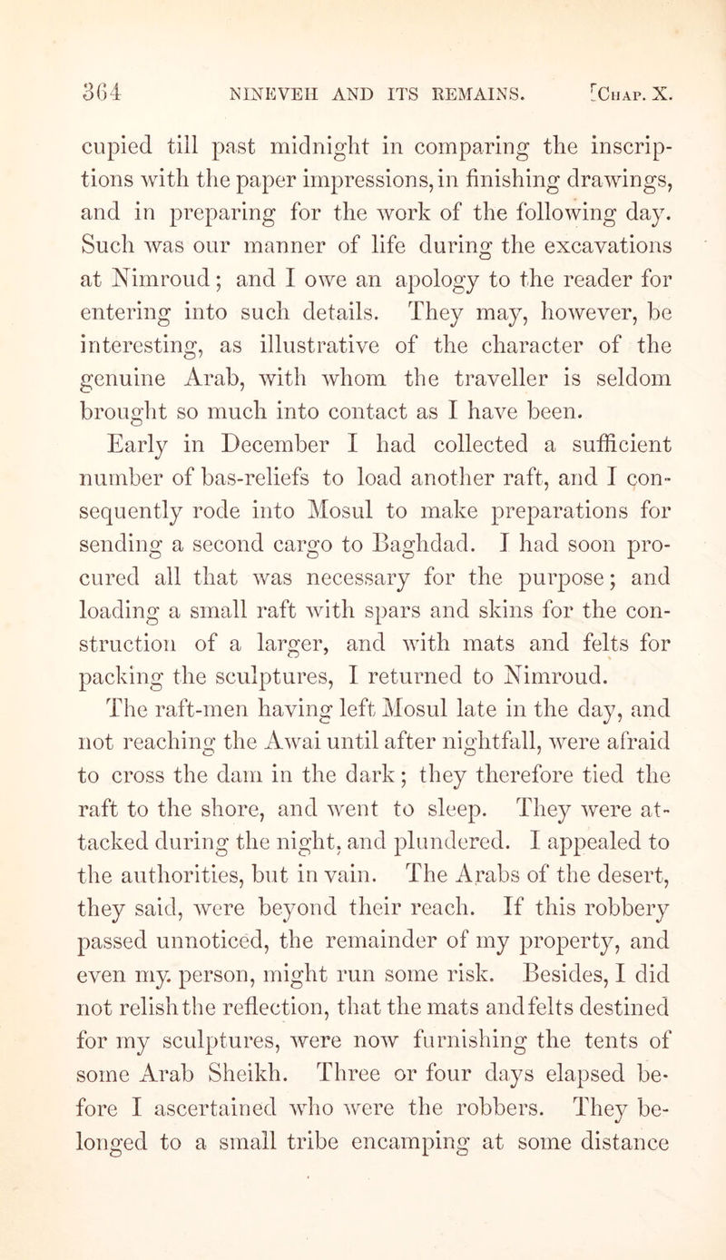 cupied till past midnight in comparing the inscrip¬ tions with the paper impressions, in finishing drawings, and in preparing for the work of the following day. Such was our manner of life during the excavations at Nimroud; and I owe an apology to the reader for entering into such details. They may, however, be interesting, as illustrative of the character of the genuine Arab, with whom the traveller is seldom brought so much into contact as I have been. Early in December I had collected a sufficient number of bas-reliefs to load another raft, and I con¬ sequently rode into Mosul to make preparations for sending a second cargo to Baghdad. I had soon pro¬ cured all that was necessary for the purpose; and loading a small raft with spars and skins for the con¬ struction of a larger, and with mats and felts for packing the sculptures, I returned to Nimroud. The raft-men having left Mosul late in the day, and not reaching the Awai until after nightfall, were afraid to cross the dam in the dark; they therefore tied the raft to the shore, and went to sleep. They were at¬ tacked during the night, and plundered. I appealed to the authorities, but in vain. The Arabs of the desert, they said, were beyond their reach. If this robbery passed unnoticed, the remainder of my property, and even my. person, might run some risk. Besides, I did not relish the reflection, that the mats and felts destined for my sculptures, were now furnishing the tents of some Arab Sheikh. Three or four days elapsed be¬ fore I ascertained who were the robbers. They be¬ longed to a small tribe encamping at some distance