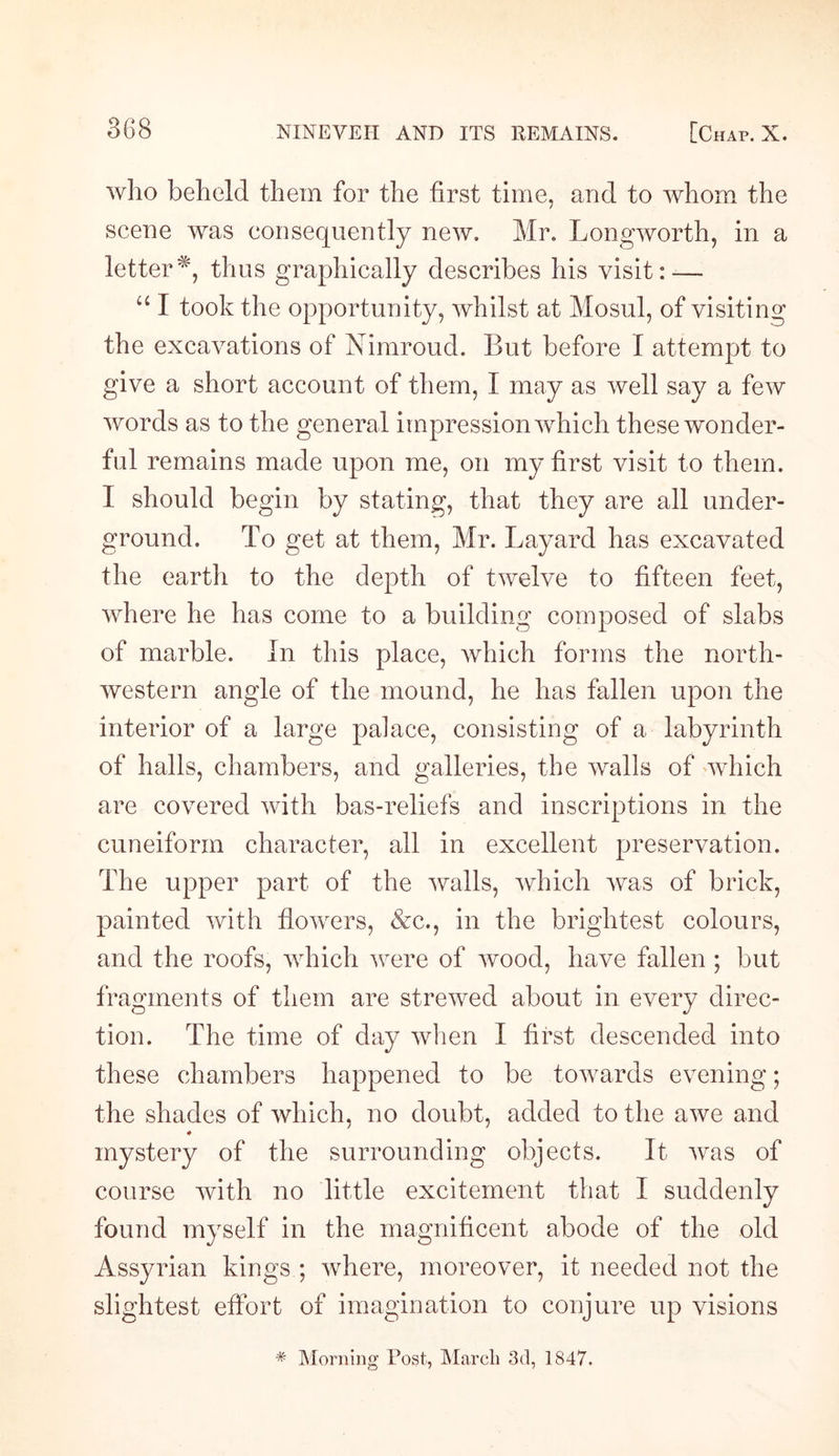 who beheld them for the first time, and to whom the scene was consequently new. Mr. Longworth, in a letterthus graphically describes his visit:-— “ I took the opportunity, whilst at Mosul, of visiting the excavations of Nimroud. But before I attempt to give a short account of them, I may as well say a few words as to the general impression which these wonder¬ ful remains made upon me, on my first visit to them. I should begin by stating, that they are all under¬ ground. To get at them, Mr. Layard has excavated the earth to the depth of twelve to fifteen feet, where he has come to a building composed of slabs of marble. In this place, which forms the north¬ western angle of the mound, he has fallen upon the interior of a large palace, consisting of a labyrinth of halls, chambers, and galleries, the walls of which are covered with bas-reliefs and inscriptions in the cuneiform character, all in excellent preservation. The upper part of the walls, which was of brick, painted with flowers, &amp;c., in the brightest colours, and the roofs, which were of wood, have fallen ; but fragments of them are strewed about in every direc¬ tion. The time of day when I first descended into these chambers happened to be towards evening; the shades of which, no doubt, added to the awe and ♦ mystery of the surrounding objects. It was of course with no little excitement that I suddenly found myself in the magnificent abode of the old Assyrian kings ; where, moreover, it needed not the slightest effort of imagination to conjure up visions * Morning Post, March 3d, 1847.