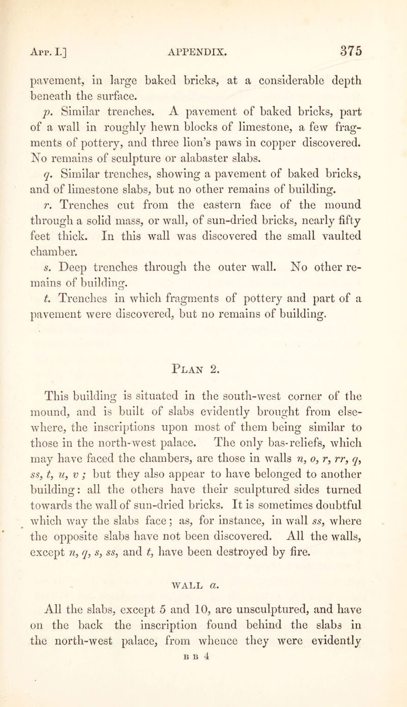 pavement, in large baked bricks, at a considerable depth beneath the surface. p. Similar trenches. A pavement of baked bricks, part of a wall in roughly hewn blocks of limestone, a few frag¬ ments of pottery, and three lion’s paws in copper discovered. No remains of sculpture or alabaster slabs. q. Similar trenches, showing a pavement of baked bricks, and of limestone slabs, but no other remains of building. r. Trenches cut from the eastern face of the mound through a solid mass, or wall, of sun-dried bricks, nearly fifty feet thick. In this wall was discovered the small vaulted chamber. s. Deep trenches through the outer wall. No other re¬ mains of building;. t. Trenches in which fragments of pottery and part of a pavement were discovered, but no remains of building. Plan 2. This building is situated in the south-west corner of the mound, and is built of slabs evidently brought from else¬ where, the inscriptions upon most of them being similar to those in the north-west palace. The only bas-reliefs, which may have faced the chambers, are those in walls n, o, r, rr, q, ss, t, u, v; but they also appear to have belonged to another building: all the others have their sculptured sides turned towards the wall of sun-dried bricks. It is sometimes doubtful which way the slabs face; as, for instance, in wall ss, where the opposite slabs have not been discovered. All the walls, except n, q, s, ss, and t, have been destroyed by fire. wall a. All the slabs, except 5 and 10, are unsculptured, and have on the back the inscription found behind the slabs in the north-west palace, from whence they were evidently B B 4