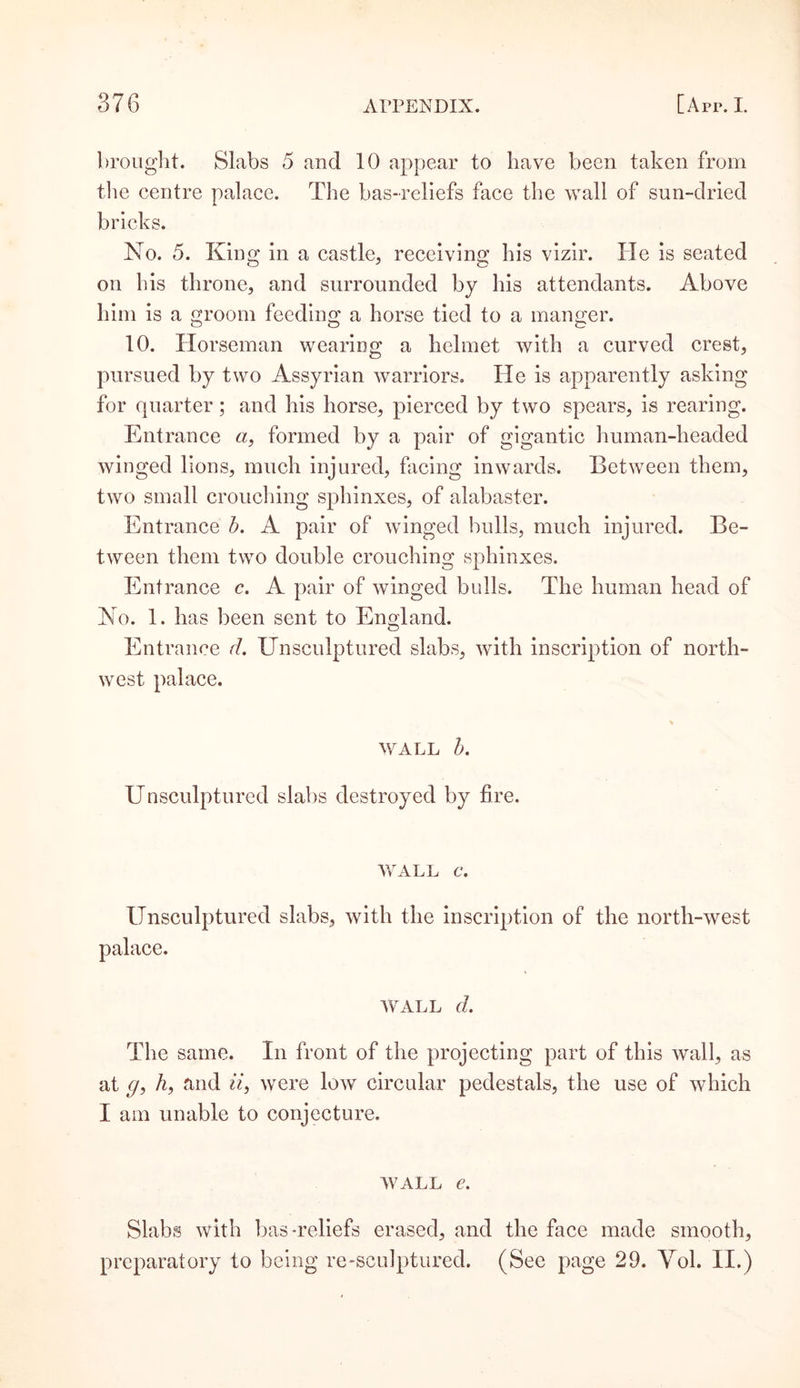 brought. Slabs 5 and 10 appear to have been taken from the centre palace. The bas-reliefs face the wall of sun-dried bricks. No. 5. King in a castle, receiving his vizir. He is seated on his throne, and surrounded by his attendants. Above him is a groom feeding a horse tied to a manger. 10. Horseman wearing a helmet with a curved crest, pursued by two Assyrian warriors. He is apparently asking for quarter; and his horse, pierced by two spears, is rearing. Entrance a, formed by a pair of gigantic human-headed winged lions, much injured, facing inwards. Between them, two small crouching sphinxes, of alabaster. Entrance b. A pair of winged bulls, much injured. Be¬ tween them two double crouching sphinxes. Entrance c. A pair of winged bulls. The human head of No. 1. has been sent to England. Entrance cl. XTnsculptured slabs, with inscription of north¬ west palace. wall b. Unsculptured slabs destroyed by fire. WALL 6*. Unsculptured slabs, with the inscription of the north-west palace. wall d. The same. In front of the projecting part of this wall, as at &lt;7, h, and ii, were low circular pedestals, the use of which I am unable to conjecture. wall e. Slabs with bas-reliefs erased, and the face made smooth, preparatory to being re-sculptured. (See page 29. Yol. II.)