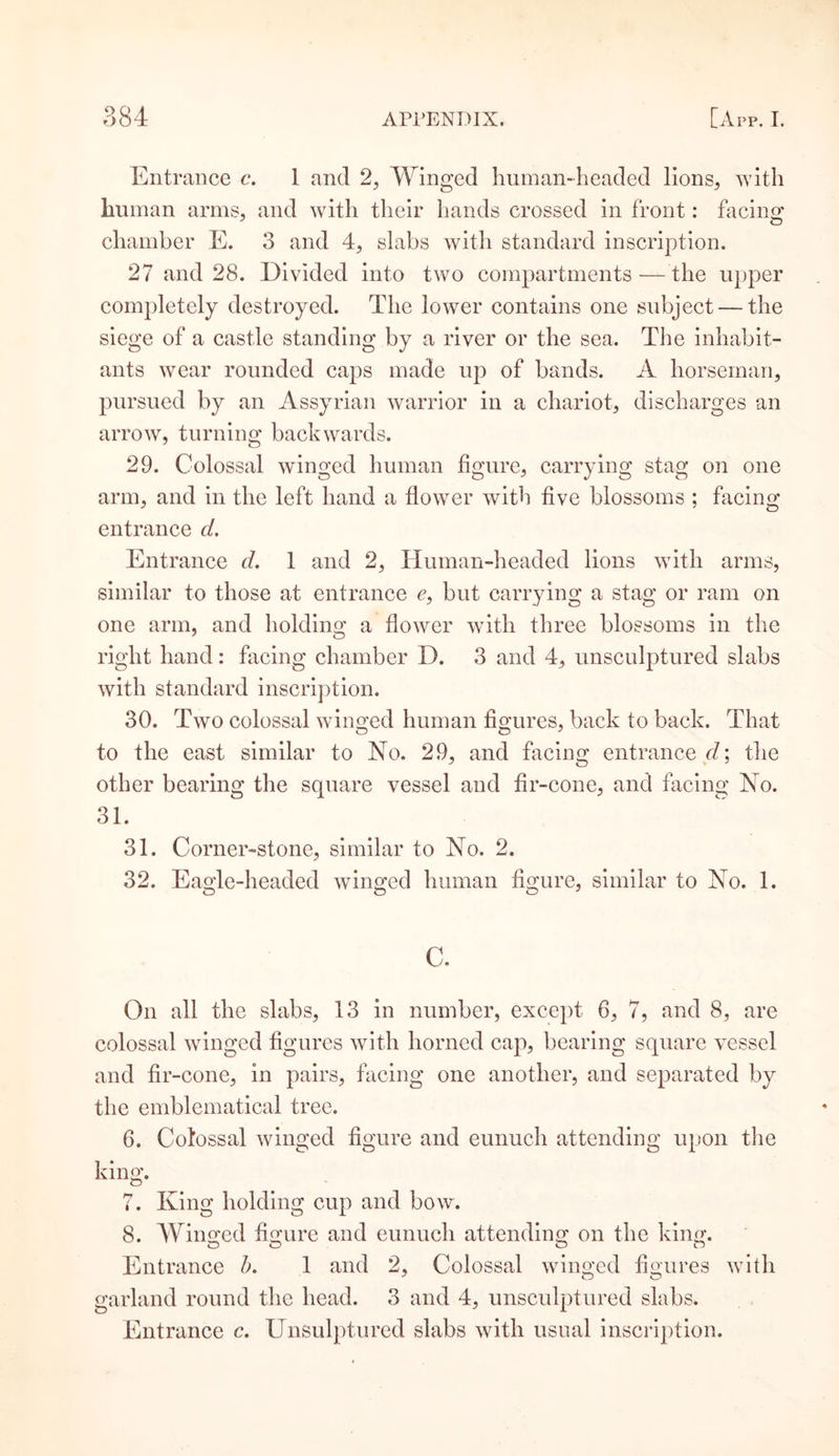 Entrance c. 1 and 2, Winged human-headed lions, with human arms, and with their hands crossed in front: facing chamber E. 3 and 4, slabs with standard inscription. 27 and 28. Divided into two compartments —the upper completely destroyed. The lower contains one subject — the siege of a castle standing by a river or the sea. The inhabit¬ ants wear rounded caps made up of bands. A horseman, pursued by an Assyrian warrior in a chariot, discharges an arrow, turning backwards. 29. Colossal winged human figure, carrying stag on one arm, and in the left hand a flower with five blossoms ; facing entrance d. Entrance d. 1 and 2, Human-headed lions with arms, similar to those at entrance c, but carrying a stag or ram on one arm, and holding a flower with three blossoms in the right hand: facing chamber D. 3 and 4, unsculptured slabs with standard inscription. 30. Two colossal winged human figures, back to back. That to the east similar to No. 29, and facing entrance d; the other bearing the square vessel and fir-cone, and facing No. 31. 31. Corner-stone, similar to No. 2. 32. Eaq-le-headed winged human figure, similar to No. 1. O O O J c. On all the slabs, 13 in number, except 6, 7, and 8, are colossal winged figures with horned cap, bearing square vessel and fir-cone, in pairs, facing one another, and separated by the emblematical tree. 6. Colossal winged figure and eunuch attending upon the king. 7. King holding cup and bow. 8. Winged figure and eunuch attending on the king. O O O O Entrance b. 1 and 2, Colossal winged figures with garland round the head. 3 and 4, unsculptured slabs. Entrance c. Unsulptured slabs with usual inscription.