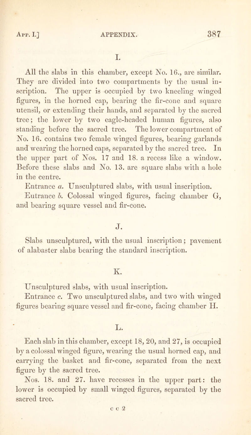 I. All the slabs in this chamber, except No. 16., are similar. They are divided into two compartments by the usual in¬ scription. The upper is occupied by two kneeling winged figures, in the horned cap, bearing the fir-cone and square utensil, or extending their hands, and separated by the sacred tree; the lower by two eagle-headed human figures, also standing before the sacred tree. The lower compartment of No. 16. contains two female winged figures, bearing garlands and wearing the horned caps, separated by the sacred tree. In the upper part of Nos. 17 and 18. a recess like a window. Before these slabs and No. 13. are square slabs with a hole in the centre. Entrance a. Unsculptured slabs, with usual inscription. Eutrance b. Colossal winged figures, facing chamber G, and bearing square vessel and fir-cone. J. Slabs unsculptured, with the usual inscription; pavement of alabaster slabs bearing the standard inscription. K. Unsculptured slabs, with usual inscription. Entrance c. Two unsculptured slabs, and two with winged figures bearing square vessel and fir-cone, facing chamber IT. L. Each slab in this chamber, except 18, 20, and 27, is occupied by a colossal winged figure, wearing the usual horned cap, and carrying the basket and fir-cone, separated from the next figure by the sacred tree. Nos. 18. and 27. have recesses in the upper part: the lower is occupied by small winged figures, separated by the sacred tree.