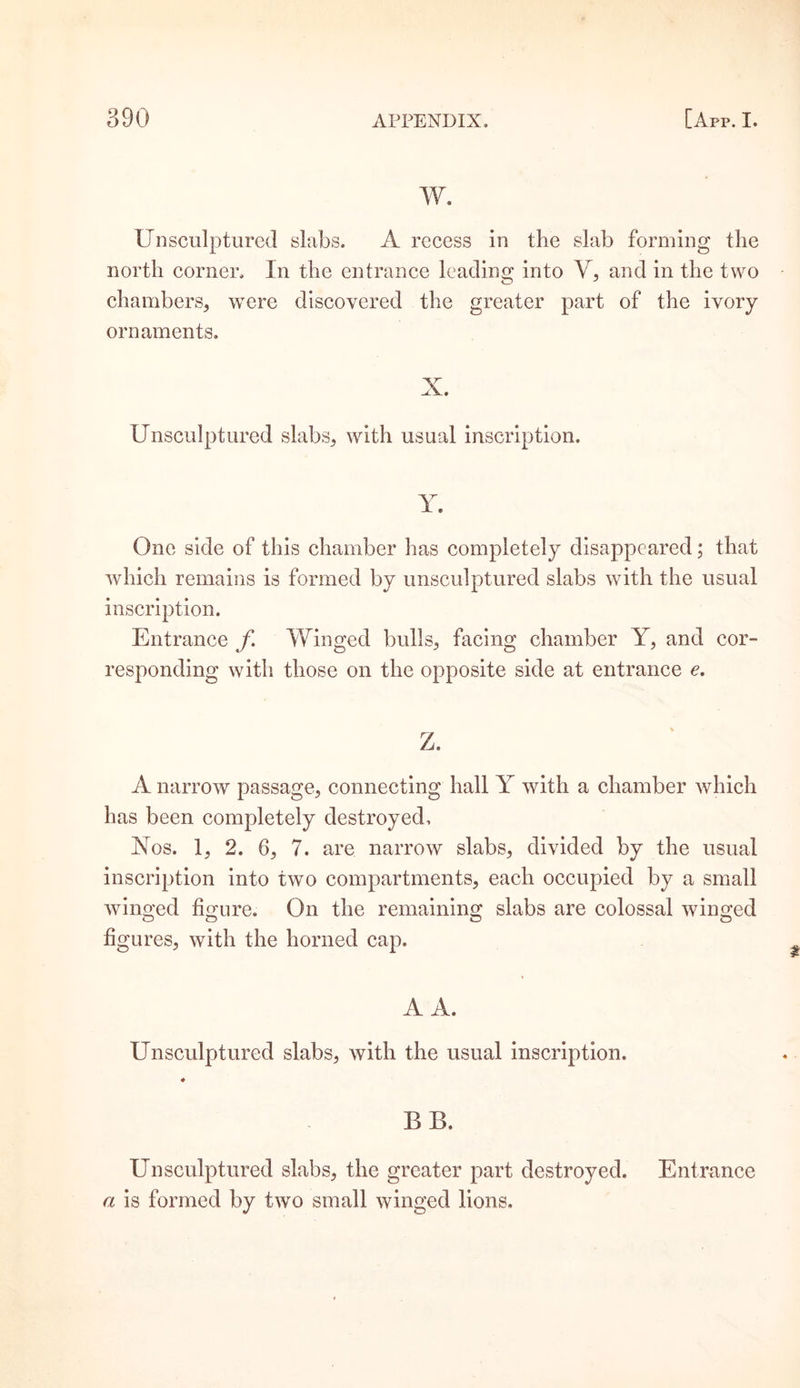 w. Unsculptured slabs. A recess in the slab forming the north corner. In the entrance leading; into V, and in the two chambers, were discovered the greater part of the ivory ornaments. X. Unsculptured slabs, with usual inscription. Y. One side of this chamber has completely disappeared; that which remains is formed by unsculptured slabs with the usual inscription. Entrance f Winged bulls, facing chamber Y, and cor¬ responding with those on the opposite side at entrance e. Z. A narrow passage, connecting hall Y with a chamber which has been completely destroyed. Nos. 1, 2. 6, 7. are narrow slabs, divided by the usual inscription into two compartments, each occupied by a small winged figure. On the remaining slabs are colossal winged figures, with the horned cap. A A. Unsculptured slabs, with the usual inscription. * BE. Unsculptured slabs, the greater part destroyed. Entrance a is formed by two small winged lions.