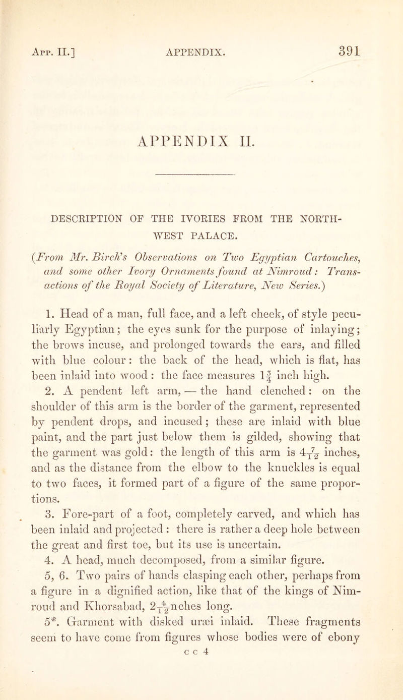 APPENDIX II. DESCRIPTION OF THE IVORIES FROM THE NORTH¬ WEST PALACE. (.From Mr. Birch’s Observations on Two Egyptian Cartouches, and some other Ivory Ornaments found at Nimroud: Trans¬ actions of the Royal Society of Literature, New Series.') 1. Head of a man, full face, and a left cheek, of style pecu¬ liarly Egyptian; the eyes sunk for the purpose of inlaying; the brows incuse, and prolonged towards the ears, and filled with blue colour: the back of the head, which is flat, has been inlaid into wood : the face measures If inch high. 2. A pendent left arm, — the hand clenched: on the shoulder of this arm is the border of the garment, represented by pendent drops, and incused ; these are inlaid with blue paint, and the part just below them is gilded, showing that the garment was gold: the length of this arm is 4AT inches, and as the distance from the elbow to the knuckles is equal to two faces, it formed part of a figure of the same propor¬ tions. 3. Fore-part of a foot, completely carved, and which has been inlaid and projected : there is rather a deep hole between the great and first toe, but its use is uncertain. 4. A head, much decomposed, from a similar figure. 5. 6. Two pairs of hands clasping each other, perhaps from a figure in a dignified action, like that of the kings of Nim¬ roud and Khorsabad, 2TA-nches long. 5*. Garment with disked urmi inlaid. These fragments seem to have come from figures whose bodies were of ebony c c 4