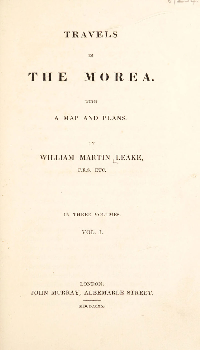 TRAVELS in THE MOREA WITH A MAP AND PLANS. BY WILLIAM MARTIN LEAKE, F.R.S. ETC. IN THREE VOLUMES. VOL. I. LONDON: JOHN MURRAY, ALBEMARLE STREET MDCCQXXX.