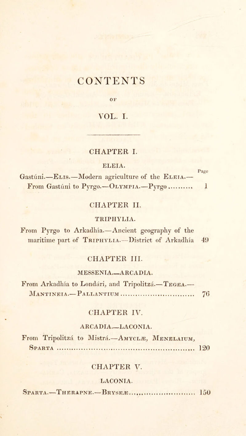 CONTENTS OF VOL. I. CHAPTER I. ELEIA. Gastuni.—Elis.—Modern agriculture of the Eleia.~~ From Gastuni to Pyrgo.—Olympia.—Pyrgo. Page 1 CHAPTER II. TRIPHYLIA. From Pyrgo to Arkadhia.—Ancient geography of the maritime part of Triphylia.—District of Arkadhia 49 CHAPTER III. MESSENIA_ARCADIA. From Arkadhia to Londari, and Tripolitza.—Tegea.— IMantineia.— Pallantium. 7G CHAPTER IV. ARCADIA.—LACONIA. From Tripolitza to Mistra.—AmycljE, Menelaium, Sparta . 120 CHAPTER V. LACONIA. Sparta.—Therapne.—Bryse^ \ 150