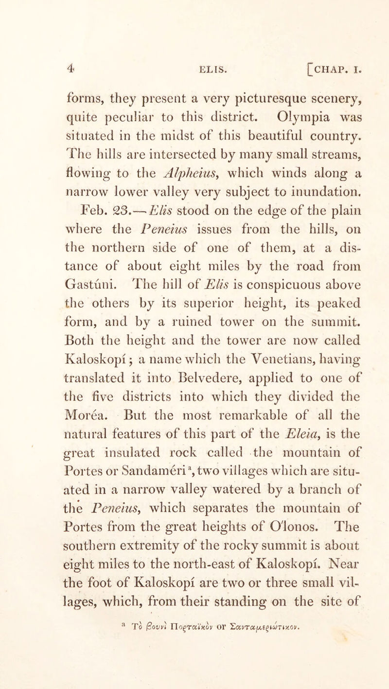 forms, they present a very picturesque scenery, quite peculiar to this district. Olympia was situated in the midst of this beautiful country. The hills are intersected by many small streams, flowing to the Alpheius, which winds along a narrow lower valley very subject to inundation. Feb. 23.—■Elis stood on the edge of the plain where the Peneius issues from the hills, on the northern side of one of them, at a dis¬ tance of about eight miles by the road from Gastuni. The hill of Elis is conspicuous above the others by its superior height, its peaked form, and by a ruined tower on the summit. Both the height and the tower are now called Kaloskopi 5 a name which the Venetians, having translated it into Belvedere, applied to one of the five districts into which they divided the Morea. But the most remarkable of all the natural features of this part of the Eleici, is the great insulated rock called the mountain of Portes or Sandameria,two villages which are situ¬ ated in a narrow valley watered by a branch of the Peneius, which separates the mountain of Portes from the great heights of G'lonos. The southern extremity of the rocky summit is about eight miles to the north-east of Kaloskopi. Near the foot of Kaloskopi are two or three small vil¬ lages, which, from their standing on the site of a To j3ovvi TIo^toc'lkov or £covTaJus£k<m*ot'.