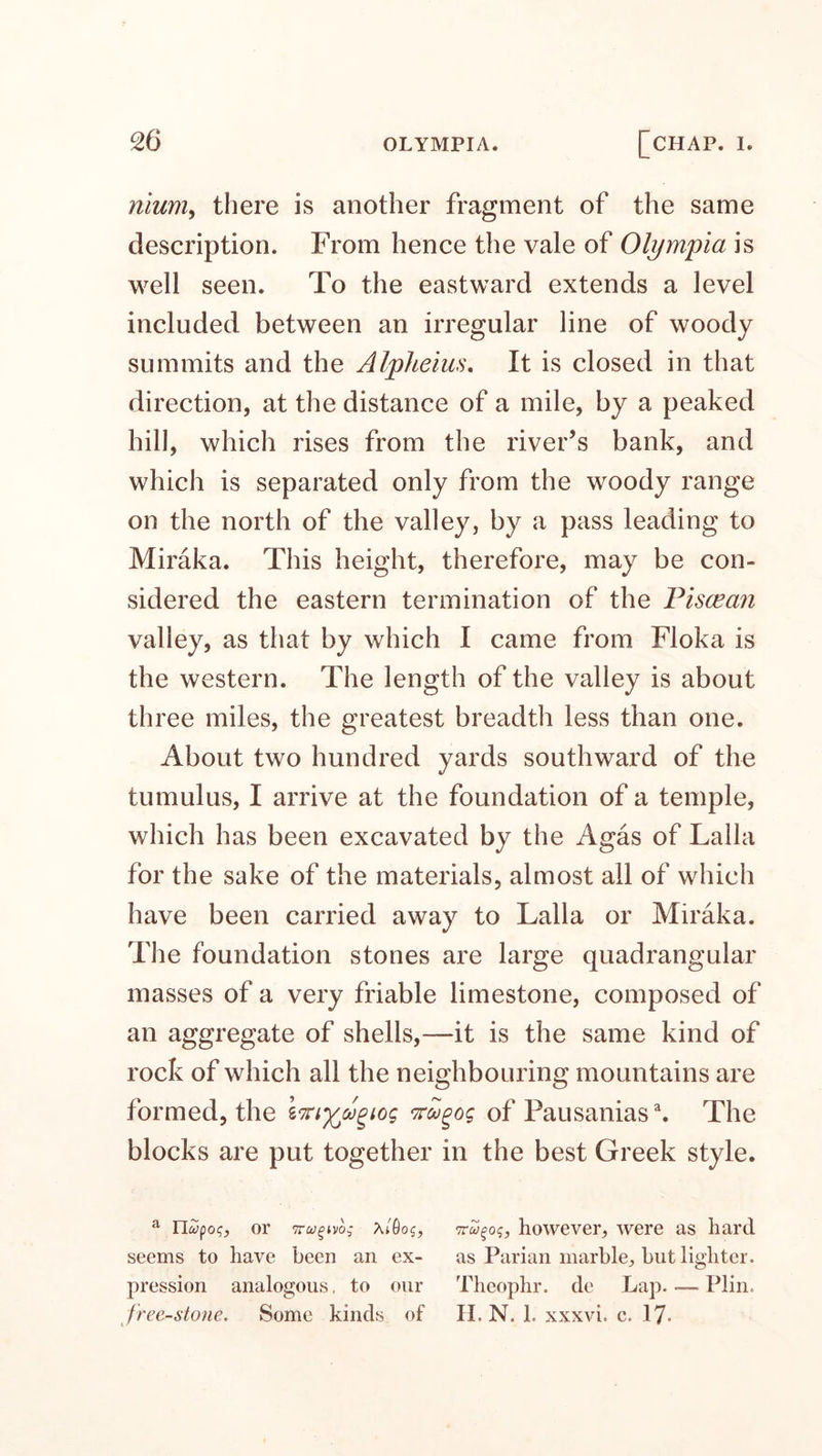 nium, there is another fragment of the same description. From hence the vale of Olympia is well seen. To the eastward extends a level included between an irregular line of woody summits and the Alpheius. It is closed in that direction, at the distance of a mile, by a peaked hill, which rises from the river’s bank, and which is separated only from the woody range on the north of the valley, by a pass leading to Miraka. This height, therefore, may be con¬ sidered the eastern termination of the Piscean valley, as that by which I came from Floka is the western. The length of the valley is about three miles, the greatest breadth less than one. About two hundred yards southward of the tumulus, I arrive at the foundation of a temple, which has been excavated by the Agas of Lalla for the sake of the materials, almost all of which have been carried away to Lalla or Miraka. The foundation stones are large quadrangular masses of a very friable limestone, composed of an aggregate of shells,—it is the same kind of rock of which all the neighbouring mountains are formed, the iKtyA^iog nugog of Pausanias\ The blocks are put together in the best Greek style. a llcvfoc;, or Tny^vo; ?u'0og, however, were as hard seems to have been an ex- as Parian marble, but lighter, pression analogous, to our Theophr. de Lap. —- Plin. freestone. Some kinds of H. N. 1. xxxvi. c. 17*