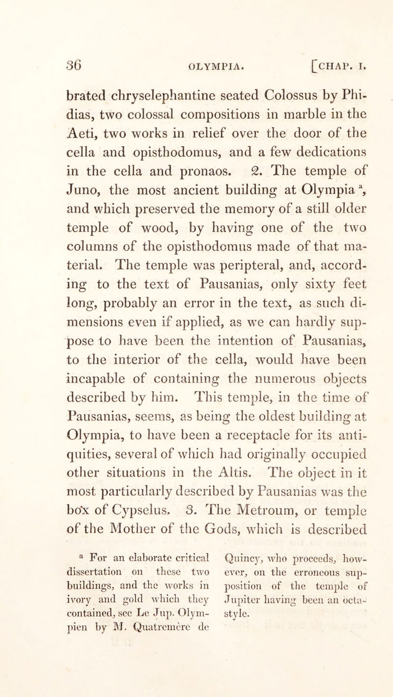 brated chryselephantine seated Colossus by Phi¬ dias, two colossal compositions in marble in the Aeti, two works in relief over the door of the cella and opisthodomus, and a few dedications in the cella and pronaos. 2. The temple of Juno, the most ancient building at Olympia % and which preserved the memory of a still older temple of wood, by having one of the two columns of the opisthodomus made of that ma¬ terial. The temple was peripteral, and, accord¬ ing to the text of Pausanias, only sixty feet long, probably an error in the text, as such di¬ mensions even if applied, as we can hardly sup¬ pose to have been the intention of Pausanias, to the interior of the cella, would have been incapable of containing the numerous objects described by him. This temple, in the time of Pausanias, seems, as being the oldest building at Olympia, to have been a receptacle for its anti¬ quities, several of which had originally occupied other situations in the Altis. The object in it most particularly described by Pausanias was the bo'x of Cypselus. 3. The Metroum, or temple of the Mother of the Gods, which is described a For an elaborate critical Quincy, who proceeds, bow- dissertation on these two ever, on the erroneous sup- buildings, and the works in position of the temple of ivory and gold which they Jupiter having been an octa- contained, see Le Jup. Olym- style, pien by M. Quatremere de