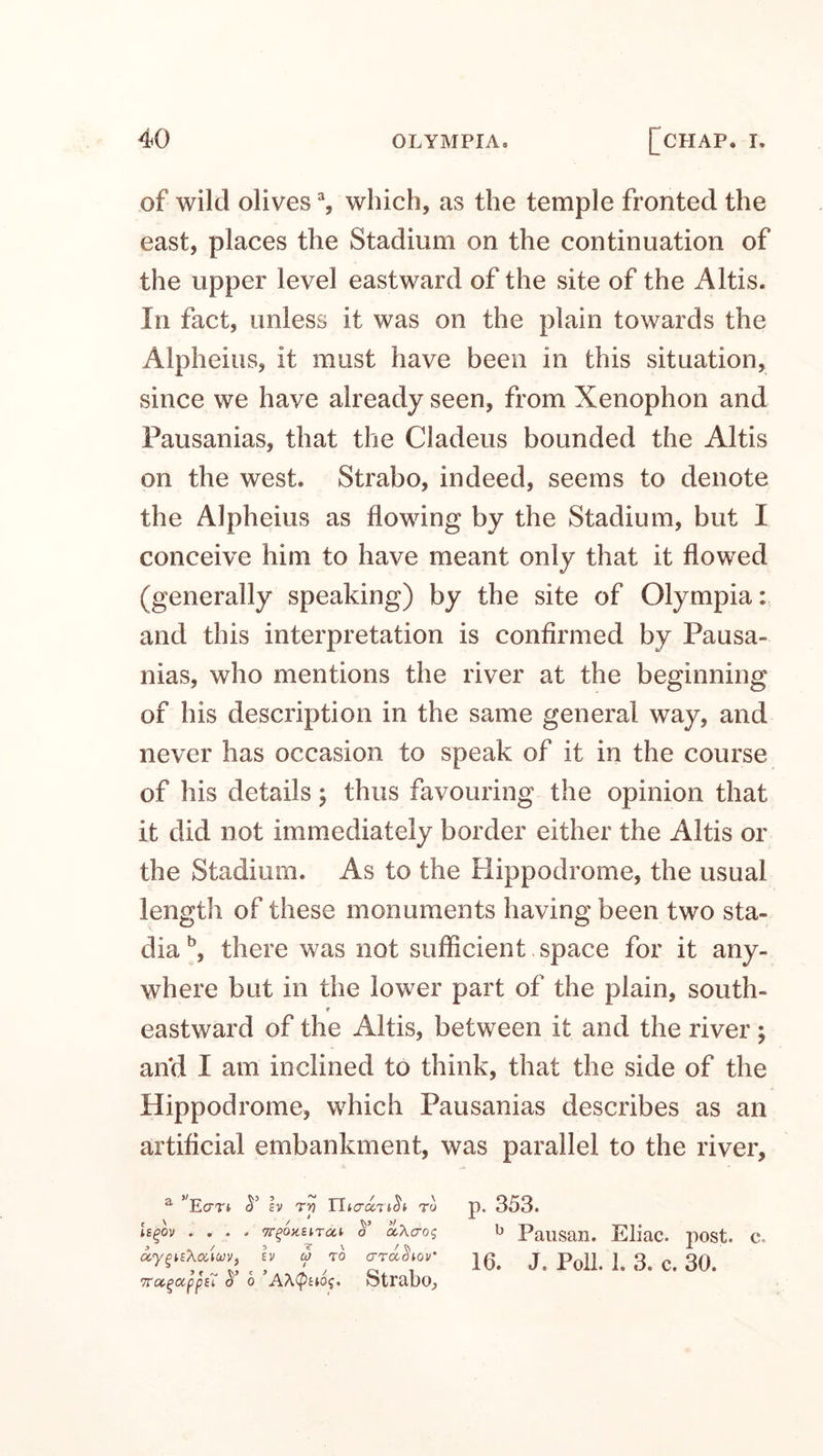 of wild olives % which, as the temple fronted the east, places the Stadium on the continuation of the upper level eastward of the site of the Altis. In fact, unless it was on the plain towards the Alpheius, it must have been in this situation, since we have already seen, from Xenophon and Pausanias, that the Cladeus bounded the Altis on the west. Strabo, indeed, seems to denote the Alpheius as flowing by the Stadium, but I conceive him to have meant only that it flowed (generally speaking) by the site of Olympia: and this interpretation is confirmed by Pausa¬ nias, who mentions the river at the beginning of his description in the same general way, and never has occasion to speak of it in the course of his details; thus favouring the opinion that it did not immediately border either the Altis or the Stadium. As to the Hippodrome, the usual length of these monuments having been two sta¬ dia b, there was not sufficient space for it any¬ where but in the lower part of the plain, south- r eastward of the Altis, between it and the river ; an'd I am inclined to think, that the side of the Hippodrome, which Pausanias describes as an artificial embankment, was parallel to the river. b Pausan. Eliac. post. c. a.'ypithoucoVf ev co to crradiov’ rrtoc.^appn cT o Strabo,, 16. J. Poll. 1. 3. c. 30.