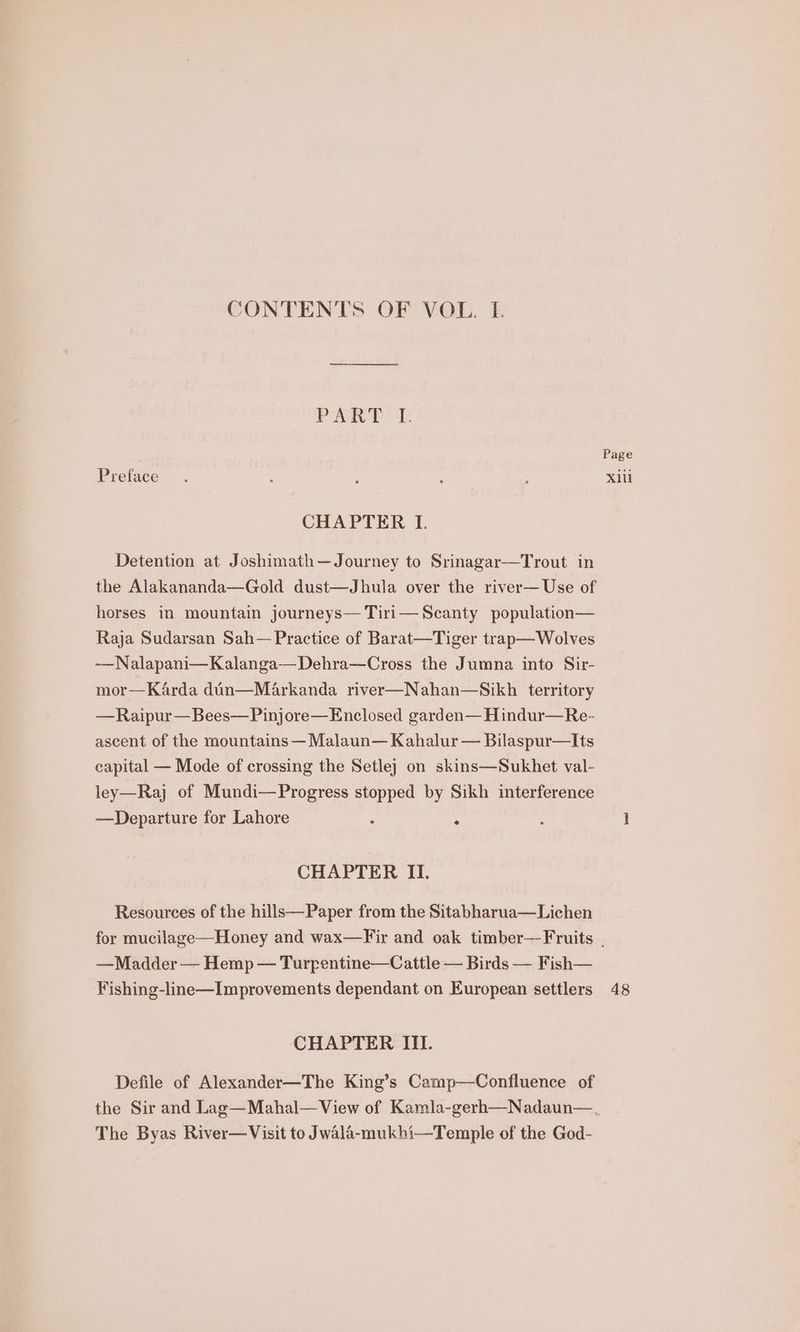 CONTENTS OF VOL. LE PAA Pk Preface CHAPTER I. Detention at Joshimath—Journey to Srinagar—Trout in the Alakananda—Gold dust—Jhula over the river— Use of horses in mountain journeys— Tiri— Scanty population— Raja Sudarsan Sah— Practice of Barat—Tiger trap—Wolves —Nalapani—Kalanga—Dehra—Cross the Jumna into Sir- mor—Karda din—Markanda river—Nahan—Sikh territory —Raipur— Bees—Pinjore—Enclosed garden— Hindur—Re- ascent of the mountains — Malaun— Kahalur — Bilaspur—Its capital — Mode of crossing the Setle} on skins—Sukhet val- ley—Raj of Mundi—Progress stopped by Sikh interference —Departure for Lahore , : CHAPTER II. Resources of the hills—Paper from the Sitabharua—Lichen Page x —Madder — Hemp — Turrentine—Cattle — Birds — Fish— Fishing-line—Improvements dependant on European settlers CHAPTER III. Defile of Alexander—The King’s Camp—Confluence of The Byas River—Visit to Jwala-mukhi—Temple of the God- 48