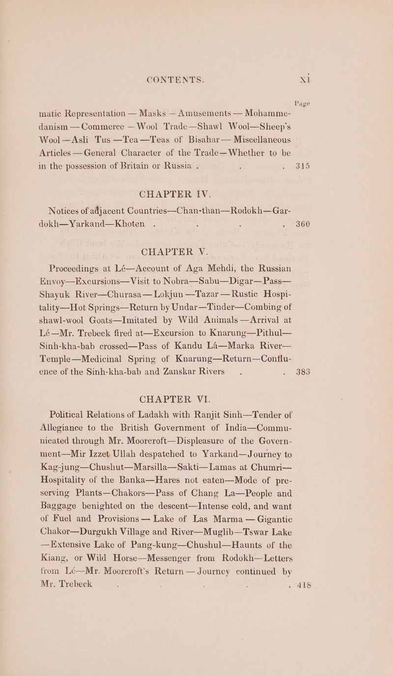 matic Representation — Masks — Amusements — Mohamme- danism — Commerce — Wool Trade—Shawl Wool—Sheep’s Wool—Asli Tus —Tea—Teas of Bisahar— Miscellaneous Articles —General Character of the Trade—Whether to be in the possession of Britain or Russia . CHAPTER IV. Notices of adjacent Countries—Chan-than—Rodokh—Gar- dokh— Yarkand—Khoten CHAPTER V. Proceedings at Lé—Account of Aga Mehdi, the Russian Envoy—Excursions— Visit to Nobra—Sabu—Digar— Pass— Shayuk River—Churasa— Lokjun —Tazar — Rustic Hospi- tality —Hot Springs—Return by Undar—Tinder—Combing of shawl-wool Goats—Imitated by Wild Animals —Arrival at Lé—Mr. Trebeck fired at—Excursion to Knarunge—Pithul— Sinh-kha-bab crossed—Pass of Kandu La—Marka River— Temple—Medicinal Spring of Knarung—Return—Conflu- ence of the Sinh-kha-bab and Zanskar Rivers CHAPTER VI. Political Relations of Ladakh with Ranjit Sinh—Tender of Allegiance to the British Government of India—Commu- nicated through Mr. Moorcroft—Displeasure of the Govern- ment—Mir Izzet Ullah despatched to Yarkand—Journey to Kag-jung—Chushut—Marsilla—Sakti— Lamas at Chumri— Hospitality of the Banka—Hares not eaten—Mode of pre- serving Plants—Chakors—Pass of Chang La—People and Baggage benighted on the descent—Intense cold, and want of Fuel and Provisions — Lake of Las Marma — Gigantic Chakor—Durgukh Village and River—Muglib—Tswar Lake —Extensive Lake of Pang-kung—Chushul—Haunts of the Kiang, or Wild Horse—Messenger from Rodokh—Letters from Le—Mr. Moorcroft’s Return — Journey continued by Mr. Trebeck Xt Page 360
