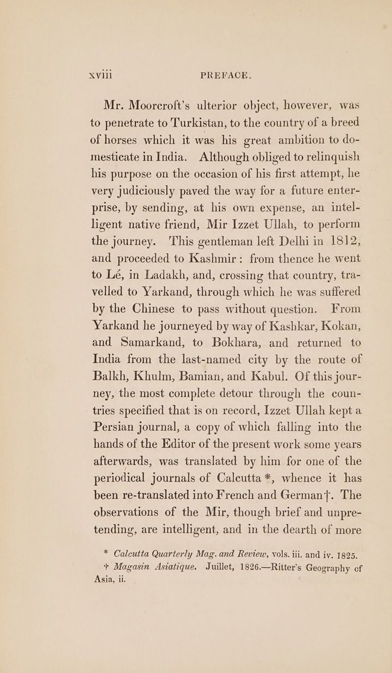 Mr. Moorcroft’s ulterior object, however, was to penetrate to Turkistan, to the country of a breed of horses which it was his great ambition to do- mesticate in India. Although obliged to relinquish his purpose on the occasion of his first attempt, he very judiciously paved the way for a future enter- prise, by sending, at his own expense, an intel- ligent native friend, Mir Izzet Ullah, to perform the journey. This gentleman left Delhi in 1812, and proceeded to Kashmir: from thence he went to Lé, in Ladakh, and, crossing that country, tra- velled to Yarkand, through which he was suffered by the Chinese to pass without question. From Yarkand he journeyed by way of Kashkar, Kokan, and Samarkand, to Bokhara, and returned to India from the last-named city by the route of Balkh, Khulm, Bamian, and Kabul. Of this jour- ney, the most complete detour through the coun- tries specified that is on record, Izzet Ullah kept a Persian journal, a copy of which falling into the hands of the Editor of the present work some years afterwards, was translated by him for one of the periodical journals of Calcutta *, whence it has been re-translated into French and Germany}. The observations of the Mir, though brief and unpre- tending, are intelligent, and in the dearth of more * Calcutta Quarterly Mag.and Review, vols. iii. and iv. 1825. + Magasin Asiatique. Juillet, 1826.—Ritter’s Geography cf