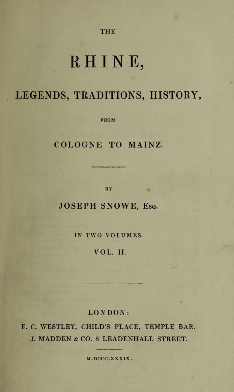 THE RHINE, LEGENDS, TRADITIONS, HISTORY, FROM COLOGNE TO MAINZ. JOSEPH SNOWE, Esq. IN TWO VOLUMES. VOL. II. LONDON: F. C. WESTLEY, CHILD’S PLACE, TEMPLE BAR. J. MADDEN &amp; CO. 8 LEADENHALL STREET. M.DCCC. XXXIX.